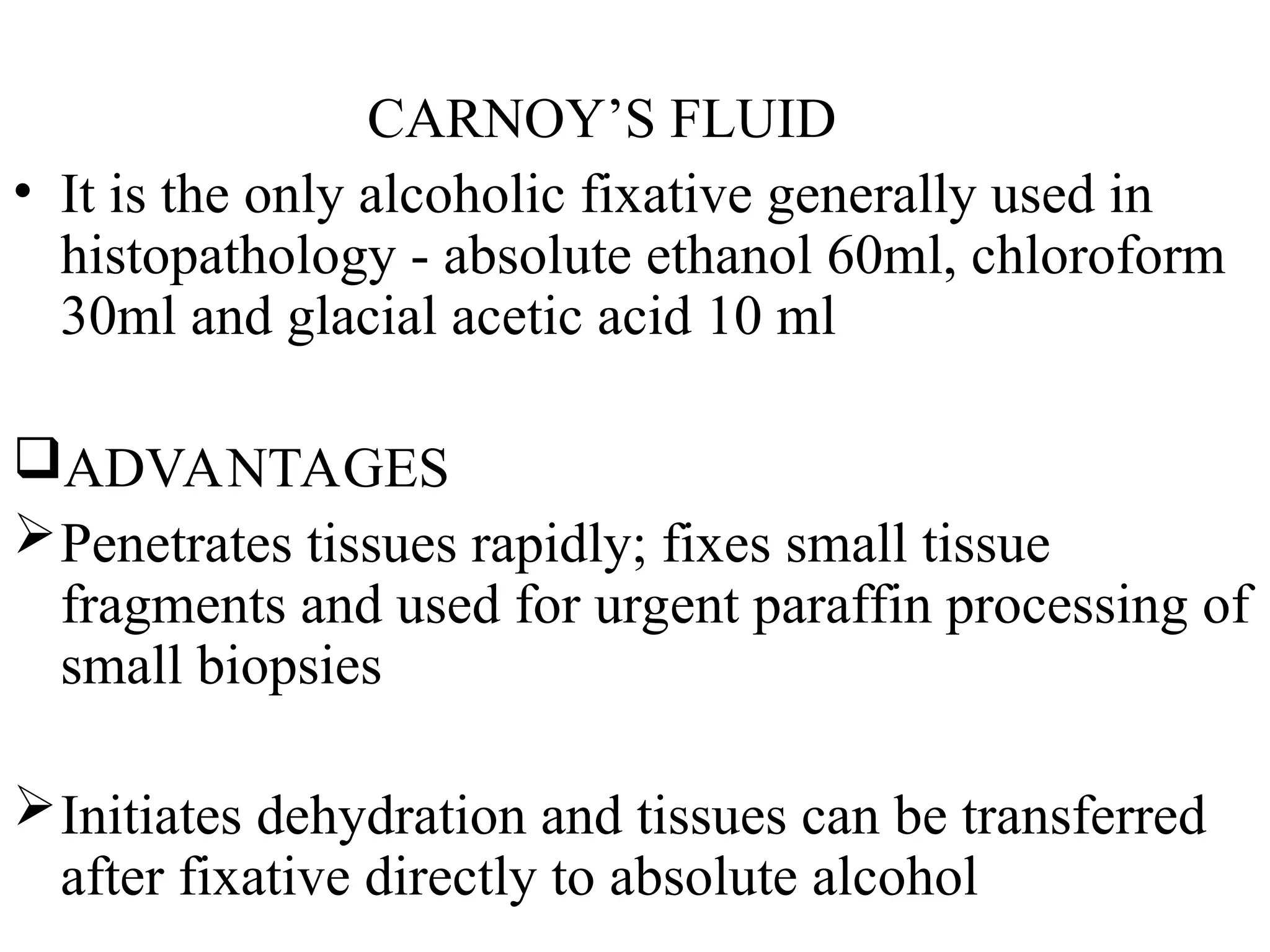 CARNOY’S FLUID
• It is the only alcoholic fixative generally used in
histopathology - absolute ethanol 60ml, chloroform
30ml and glacial acetic acid 10 ml
ADVANTAGES
Penetrates tissues rapidly; fixes small tissue
fragments and used for urgent paraffin processing of
small biopsies
Initiates dehydration and tissues can be transferred
after fixative directly to absolute alcohol
 