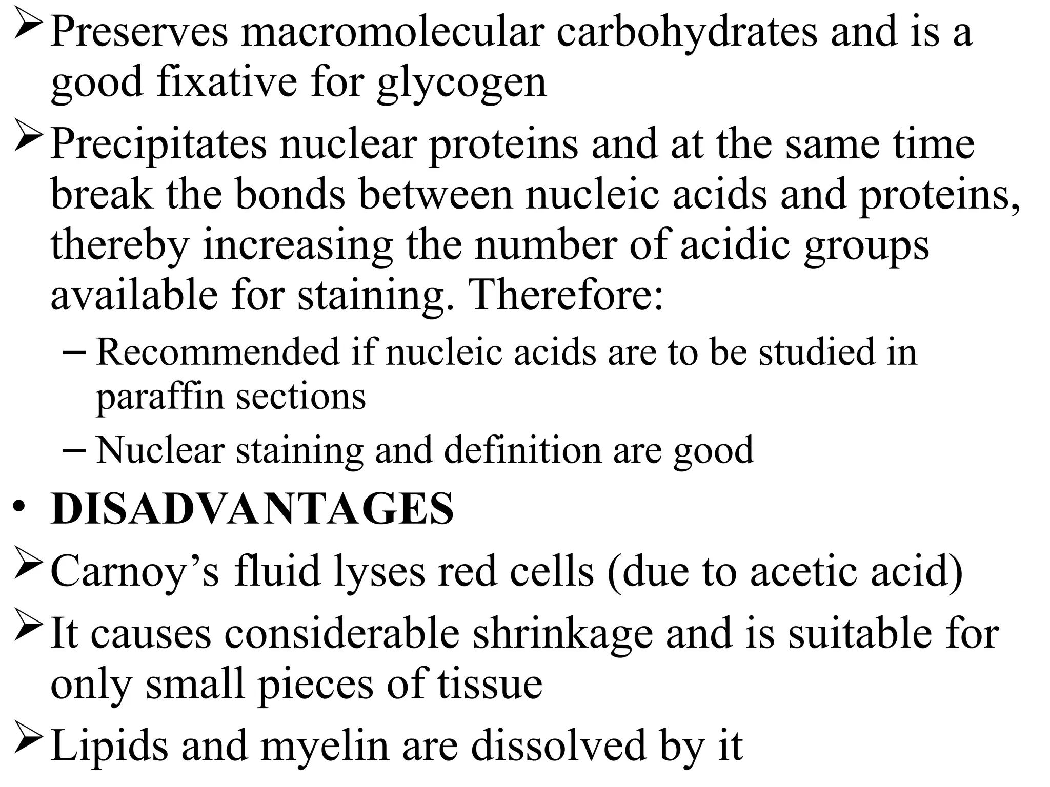 Preserves macromolecular carbohydrates and is a
good fixative for glycogen
Precipitates nuclear proteins and at the same time
break the bonds between nucleic acids and proteins,
thereby increasing the number of acidic groups
available for staining. Therefore:
– Recommended if nucleic acids are to be studied in
paraffin sections
– Nuclear staining and definition are good
• DISADVANTAGES
Carnoy’s fluid lyses red cells (due to acetic acid)
It causes considerable shrinkage and is suitable for
only small pieces of tissue
Lipids and myelin are dissolved by it
 