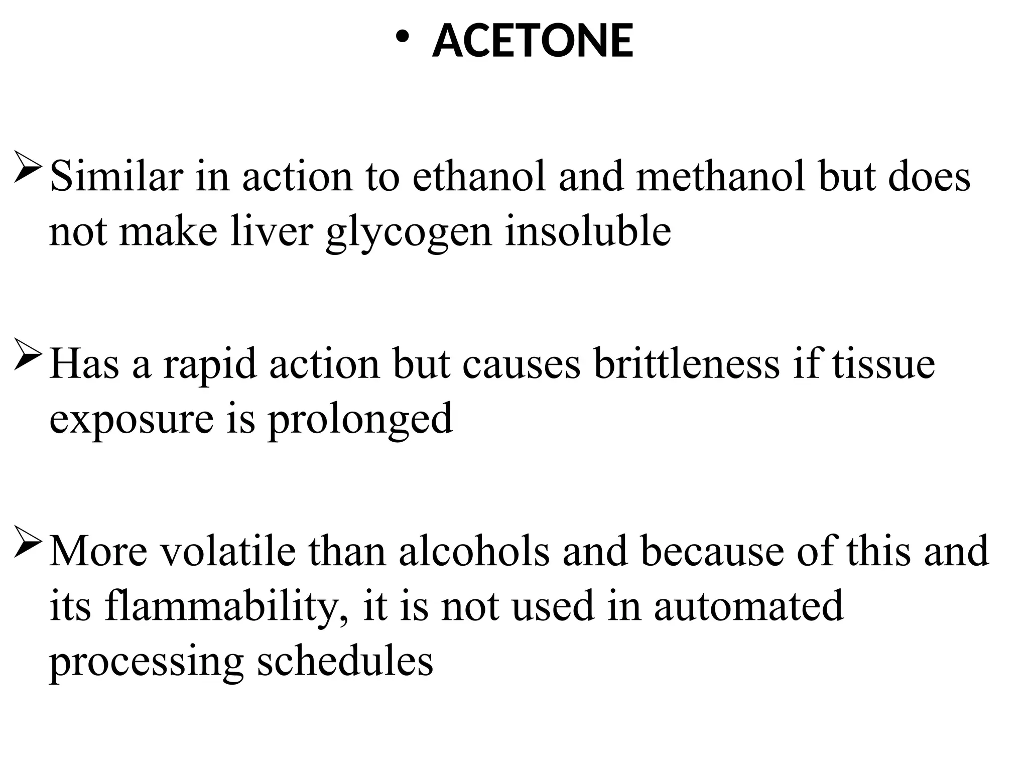 • ACETONE
Similar in action to ethanol and methanol but does
not make liver glycogen insoluble
Has a rapid action but causes brittleness if tissue
exposure is prolonged
More volatile than alcohols and because of this and
its flammability, it is not used in automated
processing schedules
 