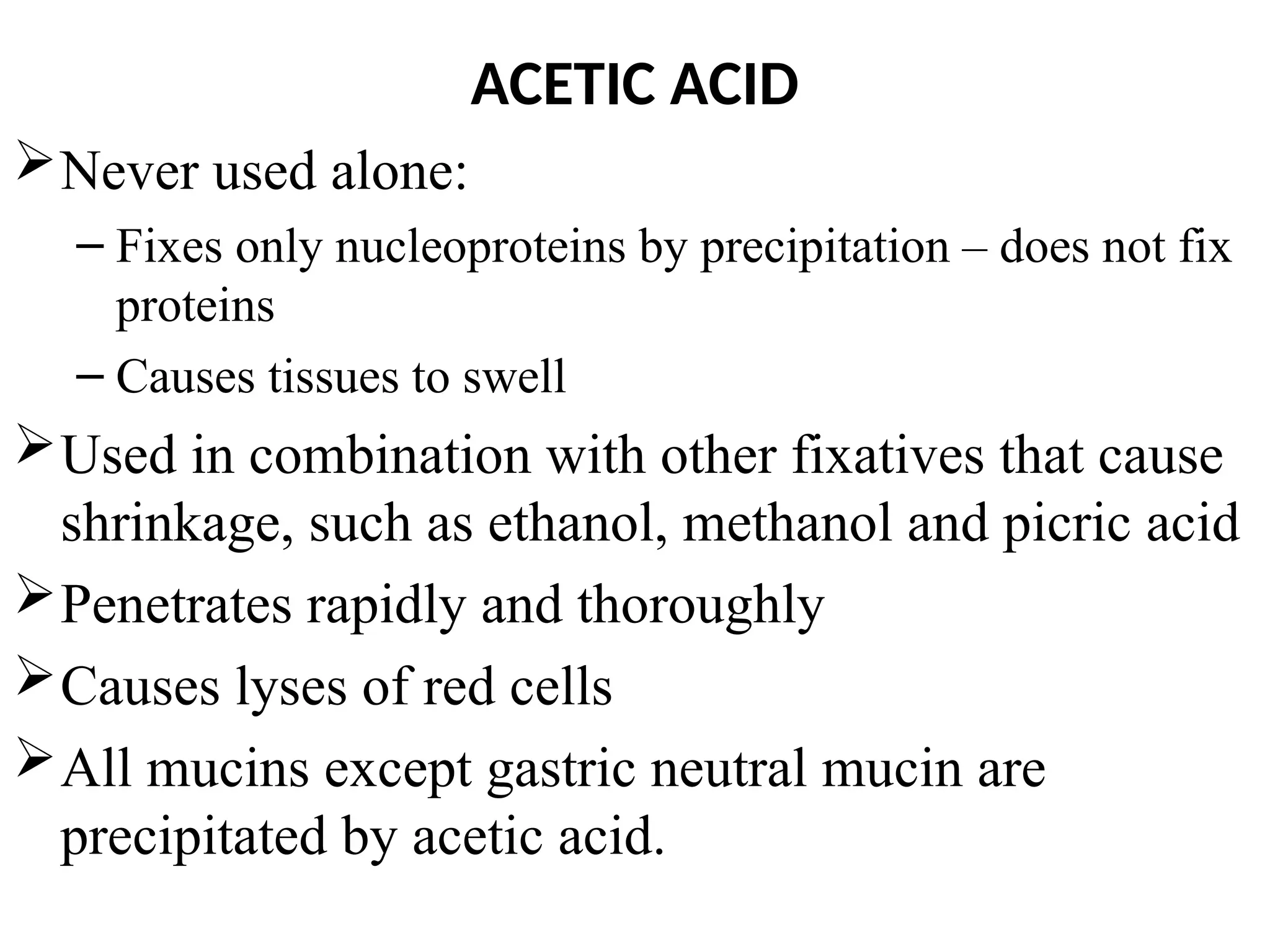 ACETIC ACID
Never used alone:
– Fixes only nucleoproteins by precipitation – does not fix
proteins
– Causes tissues to swell
Used in combination with other fixatives that cause
shrinkage, such as ethanol, methanol and picric acid
Penetrates rapidly and thoroughly
Causes lyses of red cells
All mucins except gastric neutral mucin are
precipitated by acetic acid.
 