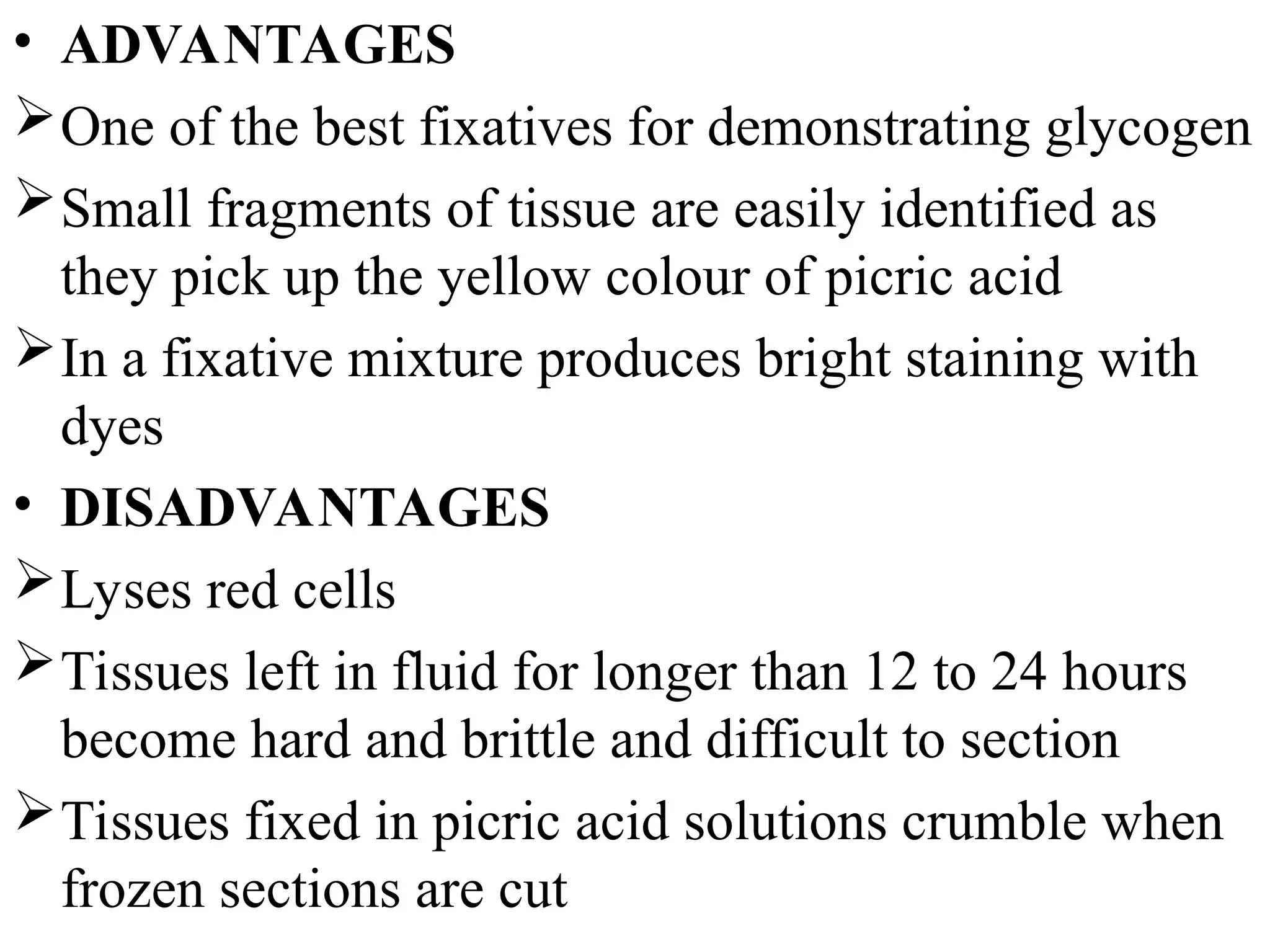 • ADVANTAGES
One of the best fixatives for demonstrating glycogen
Small fragments of tissue are easily identified as
they pick up the yellow colour of picric acid
In a fixative mixture produces bright staining with
dyes
• DISADVANTAGES
Lyses red cells
Tissues left in fluid for longer than 12 to 24 hours
become hard and brittle and difficult to section
Tissues fixed in picric acid solutions crumble when
frozen sections are cut
 