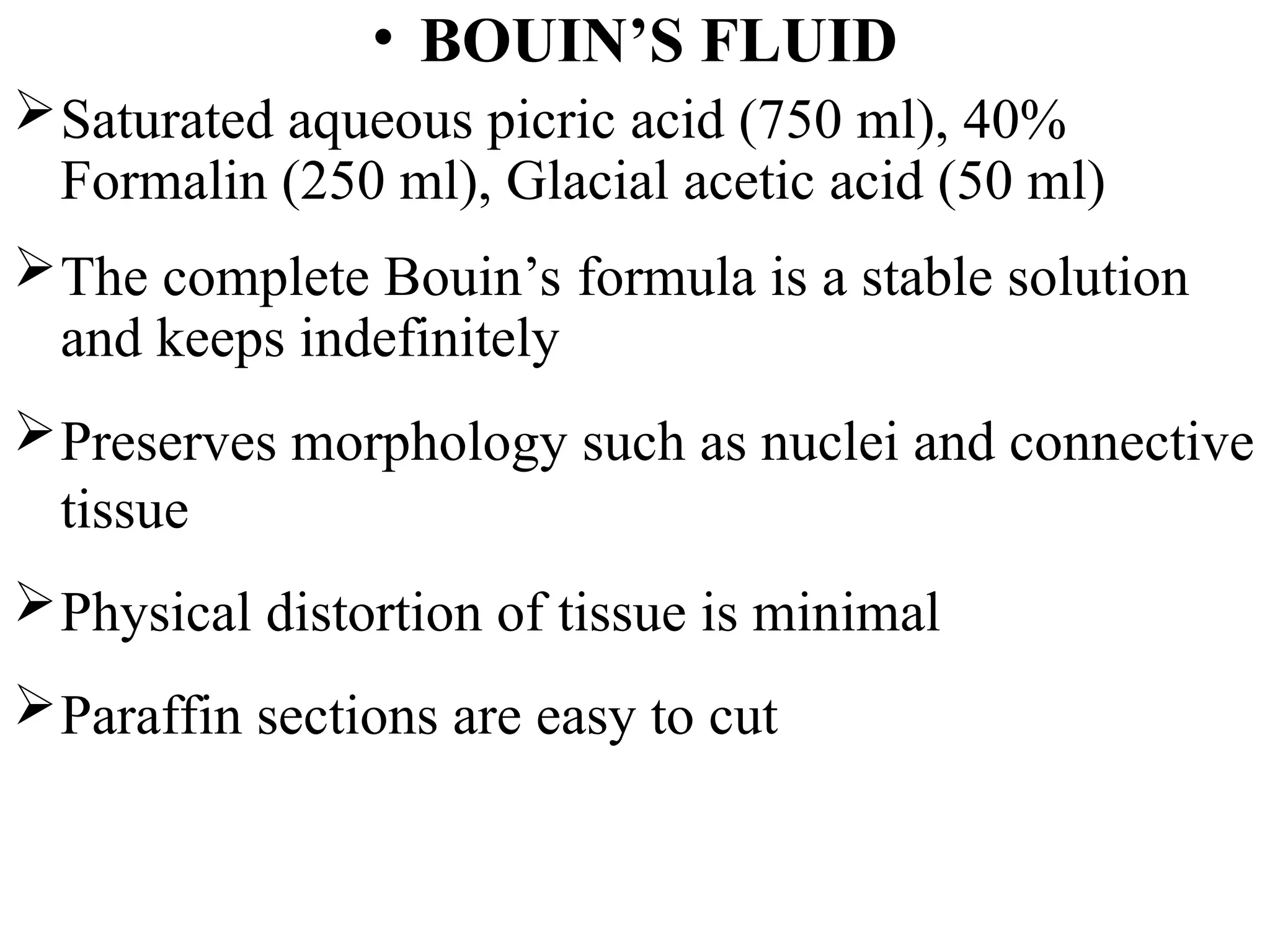 • BOUIN’S FLUID
Saturated aqueous picric acid (750 ml), 40%
Formalin (250 ml), Glacial acetic acid (50 ml)
The complete Bouin’s formula is a stable solution
and keeps indefinitely
Preserves morphology such as nuclei and connective
tissue
Physical distortion of tissue is minimal
Paraffin sections are easy to cut
 