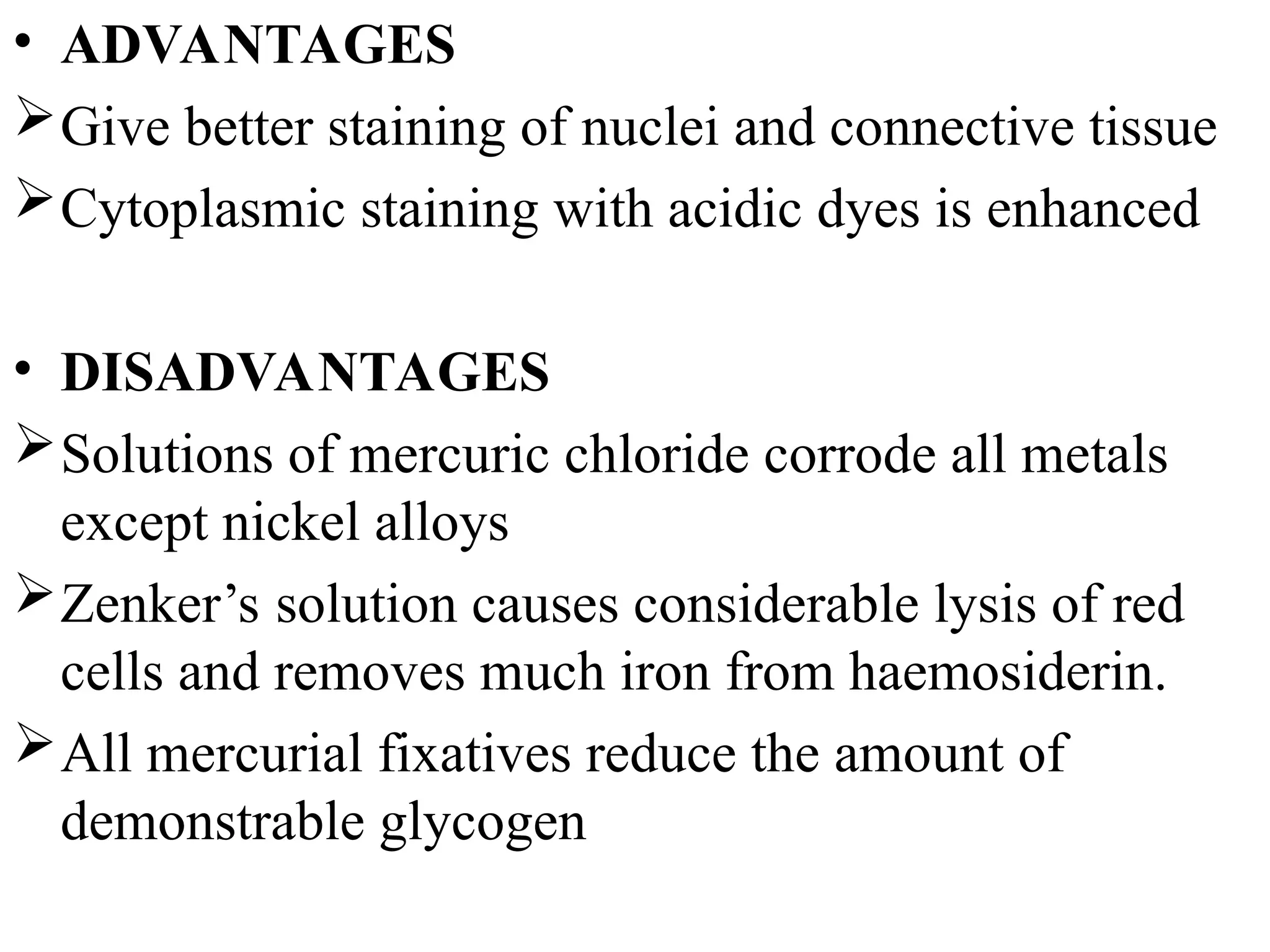• ADVANTAGES
Give better staining of nuclei and connective tissue
Cytoplasmic staining with acidic dyes is enhanced
• DISADVANTAGES
Solutions of mercuric chloride corrode all metals
except nickel alloys
Zenker’s solution causes considerable lysis of red
cells and removes much iron from haemosiderin.
All mercurial fixatives reduce the amount of
demonstrable glycogen
 