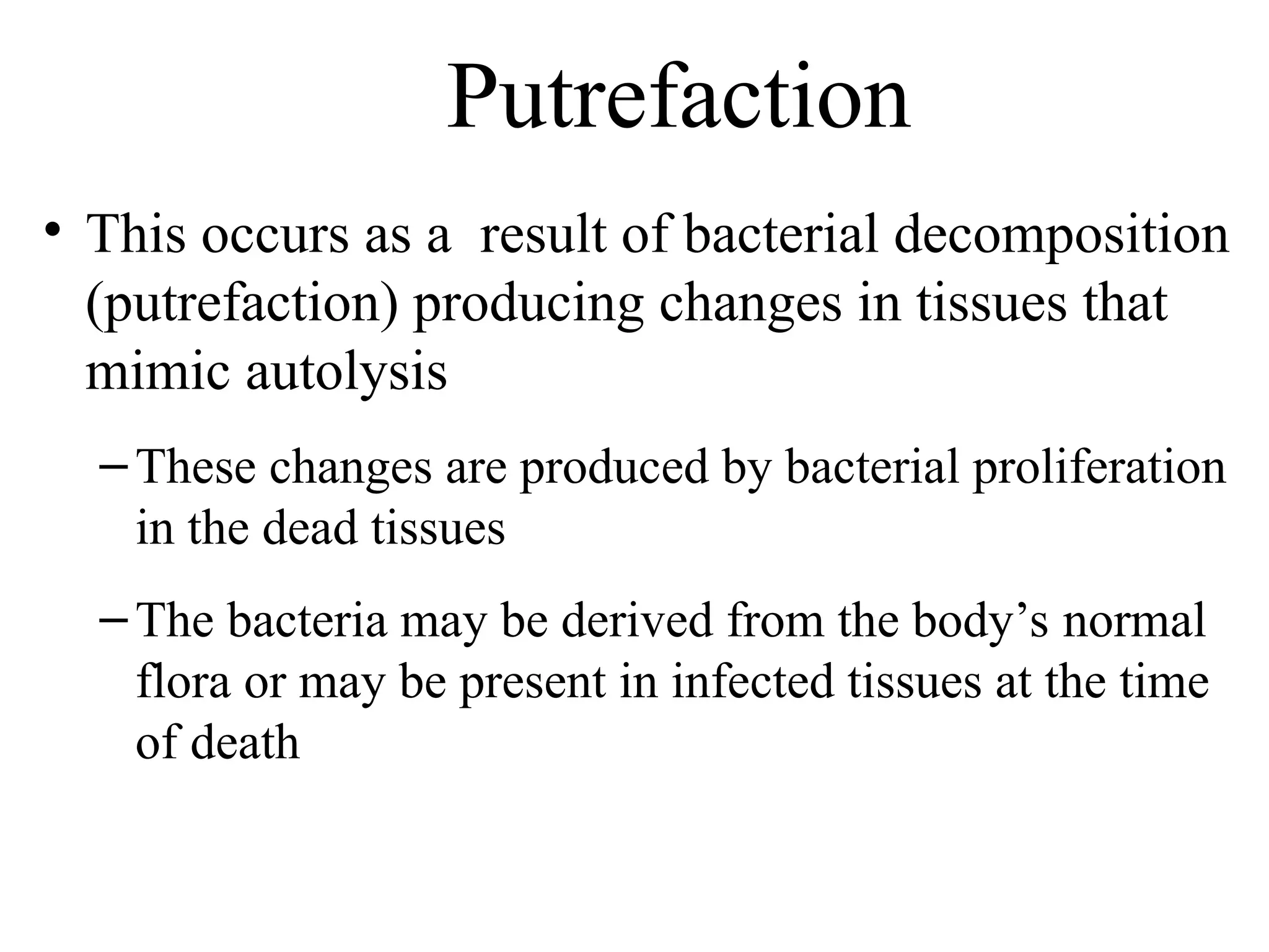 Putrefaction
• This occurs as a result of bacterial decomposition
(putrefaction) producing changes in tissues that
mimic autolysis
–These changes are produced by bacterial proliferation
in the dead tissues
–The bacteria may be derived from the body’s normal
flora or may be present in infected tissues at the time
of death
 