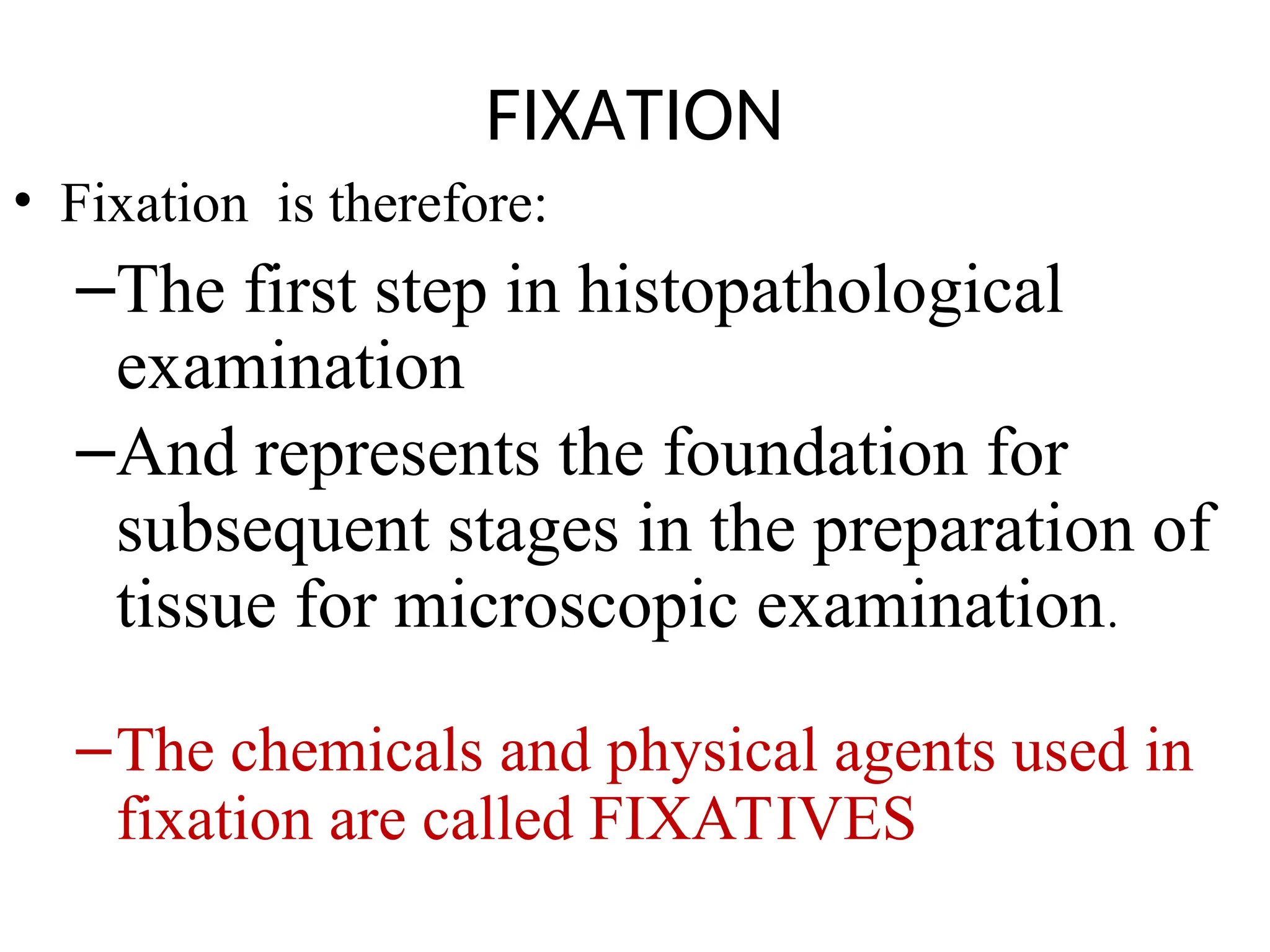 FIXATION
• Fixation is therefore:
–The first step in histopathological
examination
–And represents the foundation for
subsequent stages in the preparation of
tissue for microscopic examination.
–The chemicals and physical agents used in
fixation are called FIXATIVES
 