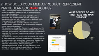 For our screenings and research we took various surveys and
carried out a series of research to gain for our improvements,
screening and preparation.
We mainly focused on the social group of gender, when
researching ,and reviewing thriller films and opening title’s I
realized that most films had a male dominance, especially being
the antagonist, for example Face off.
As a group we decided to use the code and convention of a
predominance of male character, and incorporate the male side
into our opening title sequence.
This is also shown through the characters body language, and the
mise en scene around him. The audience can tell this male is very
masculine and dangerous due to the monotone and highly effective
voice over. The clothing of a stereotypical male, dark clothing and a
hooded jacket.
The voice over is very low pitched which fits perfectly with our mise
en scene, setting and character. We wanted him to come across as
dangerous, violent and dominant and the voiceover does just that.
This follows conventions and sticks to the perception of a
antagonist male character, following stereotypes.
With the results from the survey, 54% said they didn't’t mind,
although 34% picked male which again follows and strengths
conventions in opposed to a female antagonist.
MALE
28%
FEMALE
18%
DON’T
MIND
54%
WHAT GENDER DO YOU
PREFRE AS THE MAIN
SUBJECT?
GENDER
 