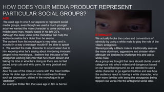 AGE
We used age In one if our aspects to represent social
media groups, even though we used a much younger
actor we wanted the male character to come across as a
middle aged man, mostly based in his late 20’s.
Although the deep voice in the monotone can help the
audience realize he’s older than he seems.
The content from his monologue is very wise, and is
worded in a way a teenager wouldn't’t be able to speak
it. We wanted the male character to sound wiser due to
him knowing what he’s saying about murdering innocent
people in his monologue. I believe that the pace of the
antagonist working can infer that he’s much slower and
taking his time in what he’s doing as there are no fast
paced jump cuts and whip pans, its very gradual and
steady.
Also the use of the mise en scene with the beer bottles
show his older age and how this could lead to illness
such as depression, stated in the monologue its an
‘addiction’.
An example thriller film that uses age in film is Se7en.
ETHNICITY
We actually broke the codes and conventions of
ethnicity by using s white male to play the role of the
villain/ antagonist.
Stereotypically a Black male is traditionally seen as
the more dominant, aggressive and sinister villain
although we decided to challenge this and use a
white male.
As a group we thought that race should divide us and
categorize into who’s violent and dangerous based
on our racial background, so we decided to use a
white character to go against tradition and see how
the audience react to having a white character, who
their more familiar with being the protagonist being
flipped vise versa into the antagonist serial killer.
 