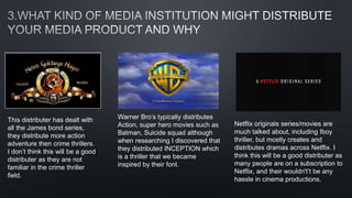 This distributer has dealt with
all the James bond series,
they distribute more action
adventure then crime thrillers.
I don’t think this will be a good
distributer as they are not
familiar in the crime thriller
field.
Warner Bro’s typically distributes
Action, super hero movies such as
Batman, Suicide squad although
when researching I discovered that
they distributed INCEPTION which
is a thriller that we became
inspired by their font.
Netflix originals series/movies are
much talked about, including Iboy
thriller, but mostly creates and
distributes dramas across Netflix. I
think this will be a good distributer as
many people are on a subscription to
Netflix, and their wouldn't’t be any
hassle in cinema productions.
 