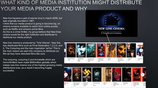 New line became a part of warner bros in march 2008, but
was originally founded in 1967.
I think that our media product is going to become big, on
cinema screens available to watch from online access
such as Netflix and amazon prime films.
As this is a crime thriller, my group believe that New lines
cinema would be the right institution and distributer to
distribute our media product.
New line cinema is produced by ’Time Warner’, New line
has distributed films such as Final Destination 1,2,3,4, and
5, The Conjuring and the main inspiration ‘se7en’ This is
the main reason we want this company to distribute our
film as they have disturbed films like ours.
The conjuring, conjuring 2 and Annabelle which are
horror/thrillers have made $900million globally which
makes new line cinema one of the highest grossing media
distributions ever, as a result it becoming hugely
successful.
 