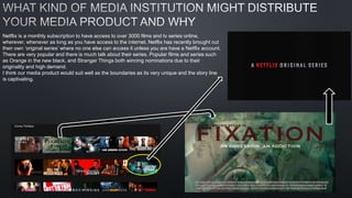 Netflix is a monthly subscription to have access to over 3000 films and tv series online,
wherever, whenever as long as you have access to the internet. Netflix has recently brought out
their own ‘original series’ where no one else can access it unless you are have a Netflix account.
There are very popular and there is much talk about their series. Popular films and series such
as Orange in the new black, and Stranger Things both winning nominations due to their
originality and high demand.
I think our media product would suit well as the boundaries as its very unique and the story line
is captivating.
 