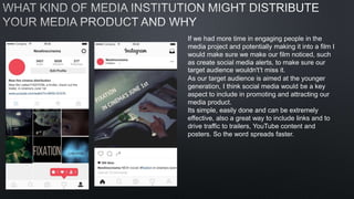 If we had more time in engaging people in the
media project and potentially making it into a film I
would make sure we make our film noticed, such
as create social media alerts, to make sure our
target audience wouldn't’t miss it.
As our target audience is aimed at the younger
generation, I think social media would be a key
aspect to include in promoting and attracting our
media product.
Its simple, easily done and can be extremely
effective, also a great way to include links and to
drive traffic to trailers, YouTube content and
posters. So the word spreads faster.
 