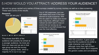 Me and my group carried out a series of three surveys created by survey monkey as well as a class screening.
These were some of the results.
Research
how old are you ?
under 12 13-14 15-18 over 18
This shows that 66% of the
audience will possibly be aimed at
a younger audience. As more are
from our class and we are in that
age group we sent the survey
monkey to group chats, which a
majority I'm in our in our age.
With this question, it gave us an
idea that the audience do prefer a
male character over women,
although more than half of them
said they don’t mind. But it supports
the generic codes and conventions
Out of 100 responses, just over
half stated that music is the best
element to build suspense. With
this we used it to make sure sound
was a big focus, although I have
noticed we didn't add in mise en
scene into our survey as our
screening of out draft showed that
was the most effective.
 