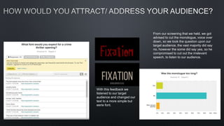 With this feedback we
listened to our target
audience and changed our
text to a more simple but
eerie font.
From our screening that we held, we got
advised to cut the monologue, voice over
down, so we took the question upon our
target audience, the vast majority did say
no, however the some did say yes, so he
compromised to cut out the irrelevant
speech, to listen to our audience.
 