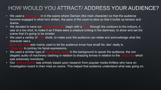 • We used a Slow zoom in in the scene where Damian (the main character) so that the audience
become engaged in what he’s written, the pace of the zoom is slow so that it builds up tension and
drama.
• We decided to have our establishing shot begin with a track through the outdoors to the indoors, it
was at a low shot, to make it as if there were a creature lurking in the darkness, to show and set the
scene that it’s going to be sinister.
• We used a variety of POV shots, to make sure the audience can relate and acknowledge what the
character see’s.
• Birds eye view was mainly used to let the audience know how small his ‘den’ really is.
• Close ups to portray his facial expressions.
• We used a sinister type of royalty free music in the background to spook the audience, the non
diegetic audio of machinery clashing in relation to sharping knives in relation to the voice over which
was extremely monotone.
• Our mise en scene was entirely based upon research from popular media thrillers who have an
investigation board in their mise en scene. This helped that audience understand what was going on.
 