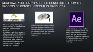 WHAT HAVE YOU LEARNT ABOUT TECHNOLOGIES FROM THE
PROCESS OF CONSTRUCTING THIS PRODUCT ?
We used survey monkey to
create surveys for research and
feedback from our target
audience.
In total we made three surveys,
all successfully, with this I learnt
how to create these surveys,
share them and analyze our
results from them. This was
very useful and I will definitely
use this is future projects for
using primary research.
We experimented with a dead cat
although we found that we didn't’t
actually need a boom mic as our
non diegetic music was only used
throughout our opening title
sequence.
I learnt how to use parts of after
effects, we used after effects for
mainly the text for the opening
credits and title, as it involves
movement. Corey was inspired by
YouTube tutorials, and with this
he created our production
company.
 