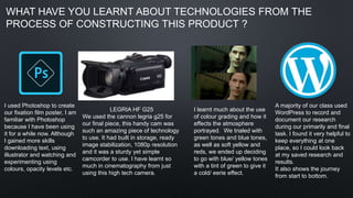 I used Photoshop to create
our fixation film poster, I am
familiar with Photoshop
because I have been using
it for a while now. Although
I gained more skills
downloading text, using
illustrator and watching and
experimenting using
colours, opacity levels etc.
I learnt much about the use
of colour grading and how it
effects the atmosphere
portrayed. We trialed with
green tones and blue tones,
as well as soft yellow and
reds, we ended up deciding
to go with blue/ yellow tones
with a tint of green to give it
a cold/ eerie effect.
A majority of our class used
WordPress to record and
document our research
during our primarily and final
task. I found it very helpful to
keep everything at one
place, so I could look back
at my saved research and
results.
It also shows the journey
from start to bottom.
LEGRIA HF G25
We used the cannon legria g25 for
our final piece, this handy cam was
such an amazing piece of technology
to use. It had built in storage, ready
image stabilization, 1080p resolution
and it was a sturdy yet simple
camcorder to use. I have learnt so
much in cinematography from just
using this high tech camera.
WHAT HAVE YOU LEARNT ABOUT TECHNOLOGIES FROM THE
PROCESS OF CONSTRUCTING THIS PRODUCT ?
 