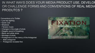 Conventions of a Thriller
• Low key lighting
• Quick cuts
• Shadows
• Tension music
• Changes in the angle of shots
• Diegetic sound of breathing
• Black and white shots
• Montage of shots
• Protagonist is in the mercy of the Antagonist
• Male antagonist
• Protagonist revealed first
 