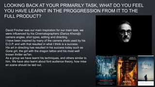 LOOKING BACK AT YOUR PRIMARILY TASK, WHAT DO YOU FEEL
YOU HAVE LEARNT IN THE PROGGRESSION FROM IT TO THE
FULL PRODUCT?
David Fincher was our main inspiration for our main task, we
were influenced by his Cinematographers (Darius Khondji)
camera angles, shot types, editing and directing.
I have been inspired by many of the camera shots used by his
D.O.P, and with that resulted in what I think is a success.
His art in directing has resulted in his success today such as
Gone girl, the girl with the dragon tattoo and his most well
known thriller se7en.
As a group we have learnt his techniques, and others similar to
him. We have also learnt about font audience theory, how mise
en scene should be laid out.
 