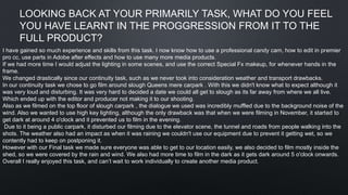 LOOKING BACK AT YOUR PRIMARILY TASK, WHAT DO YOU FEEL
YOU HAVE LEARNT IN THE PROGGRESSION FROM IT TO THE
FULL PRODUCT?
I have gained so much experience and skills from this task. I now know how to use a professional candy cam, how to edit in premier
pro cc, use parts in Adobe after effects and how to use many more media products.
If we had more time I would adjust the lighting in some scenes, and use the correct Special Fx makeup, for whenever hands in the
frame.
We changed drastically since our continuity task, such as we never took into consideration weather and transport drawbacks.
In our continuity task we chose to go film around slough Queens mere carpark . With this we didn't know what to expect although it
was very loud and disturbing. It was very hard to decided a date we could all get to slough as its far away from where we all live.
Which ended up with the editor and producer not making it to our shooting.
Also as we filmed on the top floor of slough carpark , the dialogue we used was incredibly muffled due to the background noise of the
wind. Also we wanted to use high key lighting, although the only drawback was that when we were filming in November, it started to
get dark at around 4 o'clock and it prevented us to film in the evening.
Due to it being a public carpark, it disturbed our filming due to the elevator scene, the tunnel and roads from people walking into the
shots. The weather also had an impact as when it was raining we couldn't use our equipment due to prevent it getting wet, so we
contently had to keep on postponing it.
However with our Final task we made sure everyone was able to get to our location easily, we also decided to film mostly inside the
shed, so we were covered by the rain and wind. We also had more time to film in the dark as it gets dark around 5 o'clock onwards.
Overall I really enjoyed this task, and can’t wait to work individually to create another media product.
 