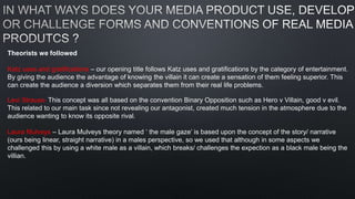 Theorists we followed
Katz uses and gratifications – our opening title follows Katz uses and gratifications by the category of entertainment.
By giving the audience the advantage of knowing the villain it can create a sensation of them feeling superior. This
can create the audience a diversion which separates them from their real life problems.
Levi Strauss- This concept was all based on the convention Binary Opposition such as Hero v Villain, good v evil.
This related to our main task since not revealing our antagonist, created much tension in the atmosphere due to the
audience wanting to know its opposite rival.
Laura Mulveys – Laura Mulveys theory named ‘ the male gaze’ is based upon the concept of the story/ narrative
(ours being linear, straight narrative) in a males perspective, so we used that although in some aspects we
challenged this by using a white male as a villain, which breaks/ challenges the expection as a black male being the
villian.
 