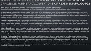 In this product, we were put into groups of 4-5, our group contained the main four parts of a production.
We used all our skills, ideas and perceptions into our thriller title sequence, with also deciding to challenge some codes and conventions.
Director – Izzy Ur-Rehman- Izzy had the final say in everything we did and decided to chose although we always compromised and she took other
idea’s into account. Izzy gave us ideas, made the initial survey, created the script with Georgia. We placed Izzy in the beginning and the end the credits,
we were inspired by David Fincher’s ‘The girl with the dragoon tattoo’s’ order of credits to put the director fist and last. Izzy would make checklists so we
could use our time efficiently for her in a deadline which was very effective and useful.
Producer – Georgia McCormick – Georgia was our producer, her job role included to find the location, setting and actor, in general to organize the
production, and that is exactly what she did. Georgia found us numerous settings and location, and it was in the convince of filming it in her garden,
Georgia has five sheds which she told us about each one and we came to an agreement we would film in the smallest and dirtiest shed. Georgia also
helped out in producing the surveys and the scripts, as well as giving us all the props for the mise en scene.
Editor – Corey Brown – Corey is our editor as well our main actor in the production, Corey made the production company animation, as well as put all
the sequence together in Premier Pro CC, and adobe after Effects. Corey made a total of 5 drafts including our finished piece and made the two first
drafts, so our 7 drafts each with improvement based on our teachers improvements and audience improvements, Corey also made the first draft for the
script although we later changed our idea.
Director of Photography – (me) – I was the d.o.p, in charge of all things camera, I filmed the whole sequence as well as became assistant editor
meaning that once the footage was complete I put together all the frames into iMovie for Corey to copy. I also recording a series of voice over’s using
Camron Cruikshank and then slit it up and separated his monologue across two minutes. I had created our final survey, created the story board, found
the music and attended a year 8 screening, I found all this helpful and effective in contributing in our final piece, I also created the two animatic .
As a group of four, I think we worked really well, we all communicated using WhatsApp group chat, and we held a couple meetings and we made sure we
had time to sit as a group in a classroom and edit.
 