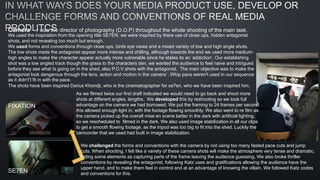 Camera – I was the director of photography (D.O.P) throughout the whole shooting of the main task.
We used the inspiration from the opening title SE7EN, we were inspired by there use of close ups, hidden antagonist
shots, and not revealing too much but enough.
We used forms and conventions through close ups, birds eye views and a mixed variety of low and high angle shots.
The low shots made the antagonist appear more intense and chilling, although towards the end we used more medium-
high angles to make the character appear actually more vulnerable since he states its an ‘addiction’. Our establishing
shot was a low angled track though the grass to the characters den, we wanted the audience to feel naive and intrigued
before they see what Is going on in the shed, also P.O.V shots with the antagonist. The main objective was to make the
antagonist look dangerous through the lens, action and motion in the camera`. Whip pans weren't used in our sequence
as it didn't’t fit in with the pace.
The shots have been inspired Darius Khondji, who is the cinematographer for se7en, who we have been inspired him.
FIXATION
SE7EN
As we filmed twice our first draft indicated we would need to go back and shoot more
shots at different angles, lengths. We developed this by reshooting so we took full
advantage on the camera we had borrowed. We put the framing to 24 frames per second
this allowed enough light in, with the footage flowing smoothly. We also went to re film as
the camera picked up the overall mise en scene better in the dark with artificial lighting,
so we rescheduled to filmed in the dark. We also used image stabilization in all our clips
to get a smooth flowing footage, as the tripod was too big to fit into the shed. Luckily the
camcorder that we used had built in image stabilization.
We challenged the forms and conventions with the camera by not using too many fasted pace cuts and jump
cuts. When shooting, I felt like a variety of these camera shots will make the atmosphere very tense and dramatic,
hiding some elements as capturing parts of the frame leaving the audience guessing. We also broke thriller
conventions by revealing the antagonist, following Katz uses and gratifications allowing the audience have the
upper hand, and to make them feel in control and at an advantage of knowing the villain. We followed Katz codes
and conventions for this.
 