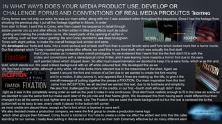 Corey brown was not only our actor, he was our main editor, along with me- I was assistant editor throughout the sequence. Once I had the footage from
shooting the previous day, I put all the footage together in iMovie, in order
from start to finish. I sent this to Corey, who then copied the sequence in detail through
adobe premier pro cc and after effects, he then added in titles and effects such as colour
grading and making the production name. We based parts of the opening of se7en in
our editing, such as their colour grading. Me and Corey decided to use deep blue/green
Tones with slight yellow, to make the overall footage look sinister and eerie.
We developed our fonts and texts, into a more serious and sinister serif font than a curved fancier sans serif font which looked more like a horror movie.
Our first attempt which Corey created using adobe after effects, we used this in our third draft, which was actually the first draft
that Corey creates as I created two overall prototypes. As we screened this I learnt that the the font didn't fit in with the
codes and conventions with a stereotypical crime thriller, and it was leaning more towards a horror font due to the sans
serif pointed blood which dripped down. So after much experimentation we decided to keep it to a sans fonts, which w as thin and
bold, which stands out. We used a black background with an off white coloured text. We developed this as we
We first had a bright white, although a dirty white, off white looks more relevant due to the messiness of the shed. Again we
based it around the font and motion of se7en due to we wanted to create the font moving
and in a motion. It also zooms in, and appears like it lines are making up the title, to give it the
overall message of putting together the pieces a FIXATION. Our main inspiration from this font
came from INCEPTION, we all decided we wanted this text, due to its boldness and simplicity.
We also first challenged the order of the credits, in our first –fourth draft although didn't look
right as it was in the completely wrong order as well as the post it notes In one continuous Shot didn't look realistic enough to fit in the mise en scene so
we decided to use the same font but make each later of the job role and their Name glitch. We developed this from having each credit different but then
changed it so all the same to look tighter and as a whole. Like The Fixation title we used the black background but but the text is centered the to the
bottom left so its easy to see, every credit it placed In the bottom left corner,
as most credits are placed there, except se7en’s font which is layered in sans serif.
We also decided create a production company, we were the first group to create a production name logo
which other groups then followed. Corey found a tutorial on YouTube to create a under ice affect he added text onto this We called out production Cigs
standing for our names. I really liked editing in iMovie and premier pro as their both Extremely effective but do many different elements.
SE7EN. FIXATION.
EDITING
 