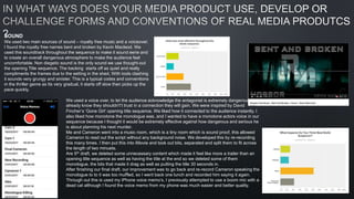 SOUND
We used two main sources of sound – royalty free music and a voiceover.
I found the royalty free names bent and broken by Kevin Macleod. We
used this soundtrack throughout the sequence to make it sound eerie and
to create an overall dangerous atmosphere to make the audience feel
uncomfortable. Non diegetic sound is the only sound we use thought-out
the opening Title sequence. The backing starts off as quiet and really
compliments the frames due to the setting in the shed, With tools clashing
it sounds very grungy and sinister. This is a typical codes and conventions
in the thriller genre as Its very gradual, it starts off slow then picks up the
pace quickly.
We used a voice over, to let the audience acknowledge the antagonist is extremely dangerous and
already know they shouldn't’t trust in a connection they will gain. We were inspired by David
Fincher’s ‘Gone Girl’ opening title sequence. We liked how it connected to the audience instantly, I
also liked how monotone the monologue was, and I wanted to have a monotone actors voice in our
sequence because I thought it would be extremely effective against how dangerous and serious he
is about planning his next murder.
Me and Cameron went into a music room, which is a tiny room which is sound proof, this allowed
Cameron to read out the script without any background noise. We developed this by re-recording
this many times. I then put this into iMovie and took out bits, separated and split them to fit across
the length of two minuets.
Are 5th draft, we deleted some unnecessary content which made it feel like more a trailer than an
opening title sequence as well as having the title at the end so we deleted some of them
monologue, the bits that made it drag as well as putting the title 30 seconds in.
After finishing our final draft, our improvement was to go back and re-record Cameron speaking the
monologue to to it was too muffled, so I went back one lunch and recorded him saying it again.
Through out this is used my iPhone voice memo’s, I previously attempted to use a boom mic with a
dead cat although I found the voice memo from my phone was much easier and better quality.
 