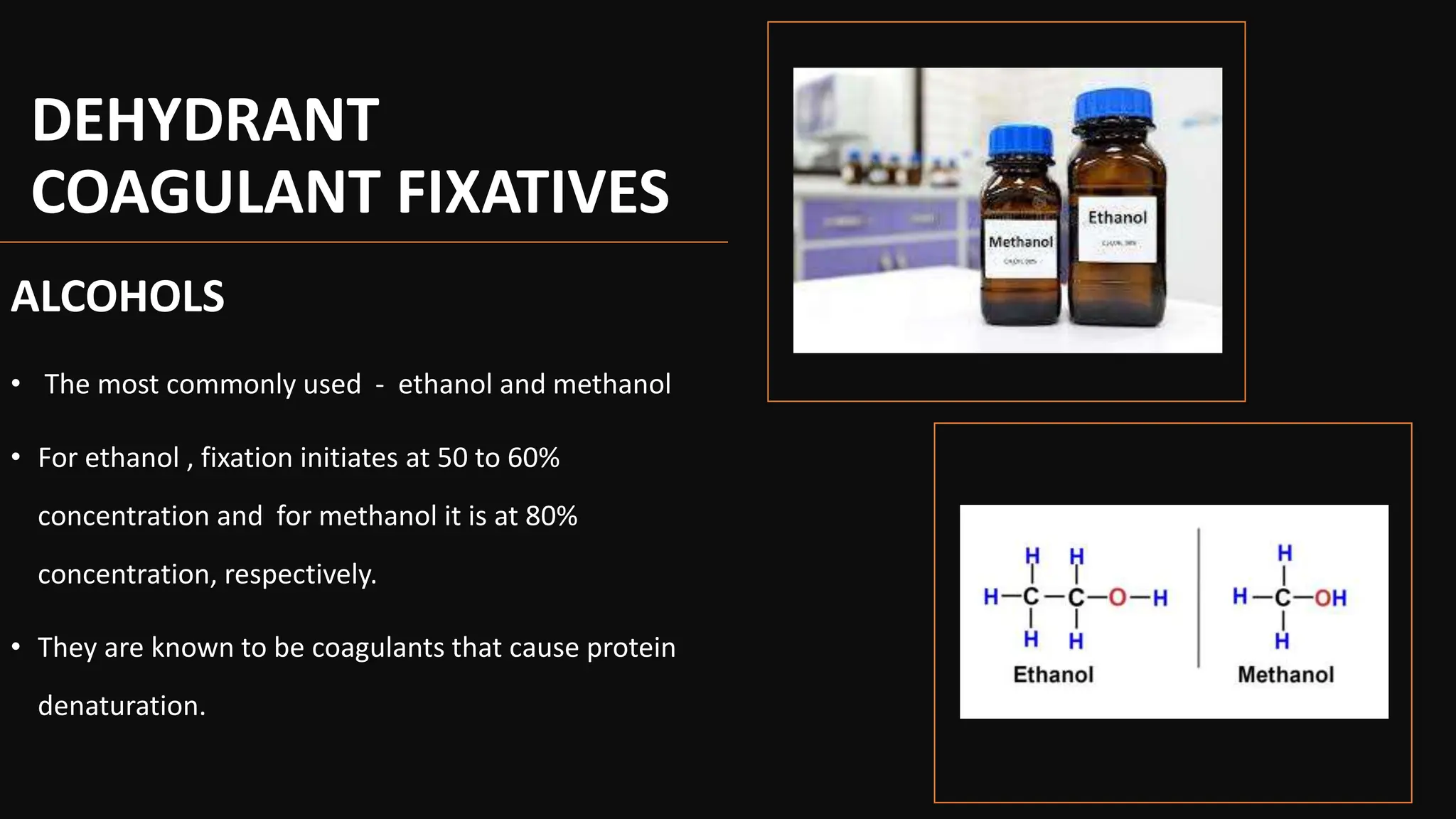 DEHYDRANT
COAGULANT FIXATIVES
ALCOHOLS
• The most commonly used - ethanol and methanol
• For ethanol , fixation initiates at 50 to 60%
concentration and for methanol it is at 80%
concentration, respectively.
• They are known to be coagulants that cause protein
denaturation.
 