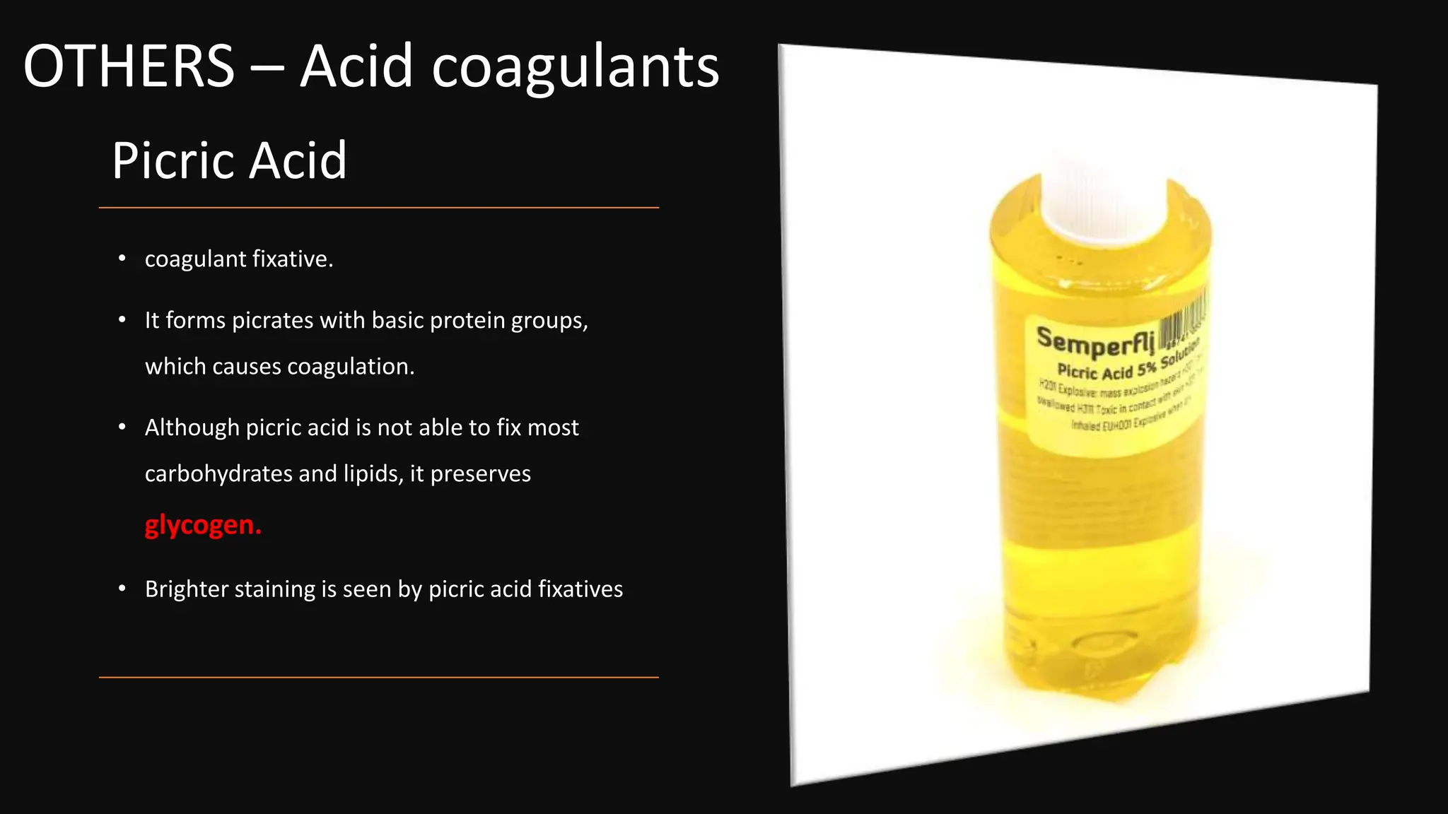 Picric Acid
• coagulant fixative.
• It forms picrates with basic protein groups,
which causes coagulation.
• Although picric acid is not able to fix most
carbohydrates and lipids, it preserves
glycogen.
• Brighter staining is seen by picric acid fixatives
OTHERS – Acid coagulants
 