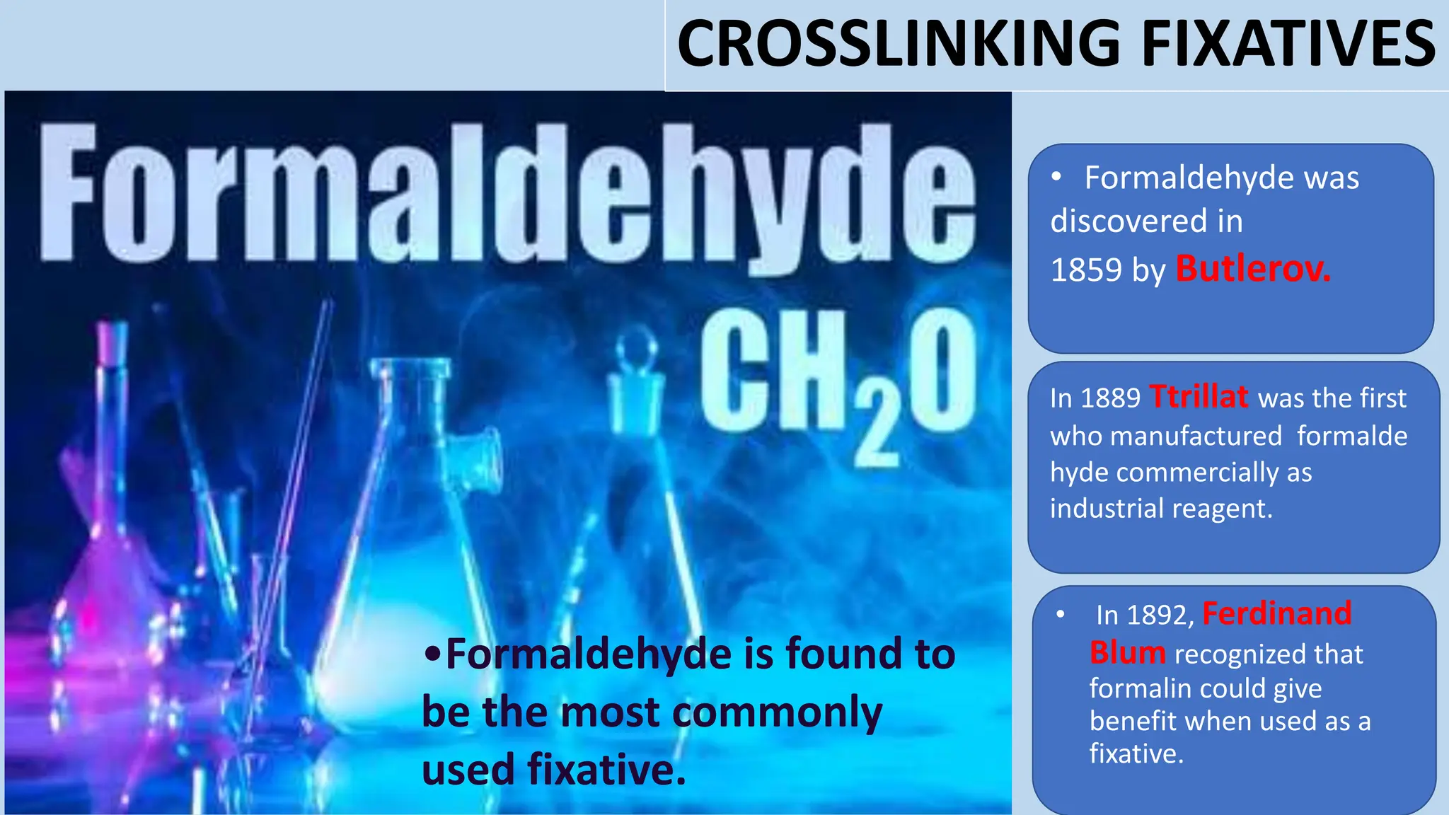 • Formaldehyde was
discovered in
1859 by Butlerov.
In 1889 Ttrillat was the first
who manufactured formalde
hyde commercially as
industrial reagent.
• In 1892, Ferdinand
Blum recognized that
formalin could give
benefit when used as a
fixative.
•Formaldehyde is found to
be the most commonly
used fixative.
CROSSLINKING FIXATIVES
 