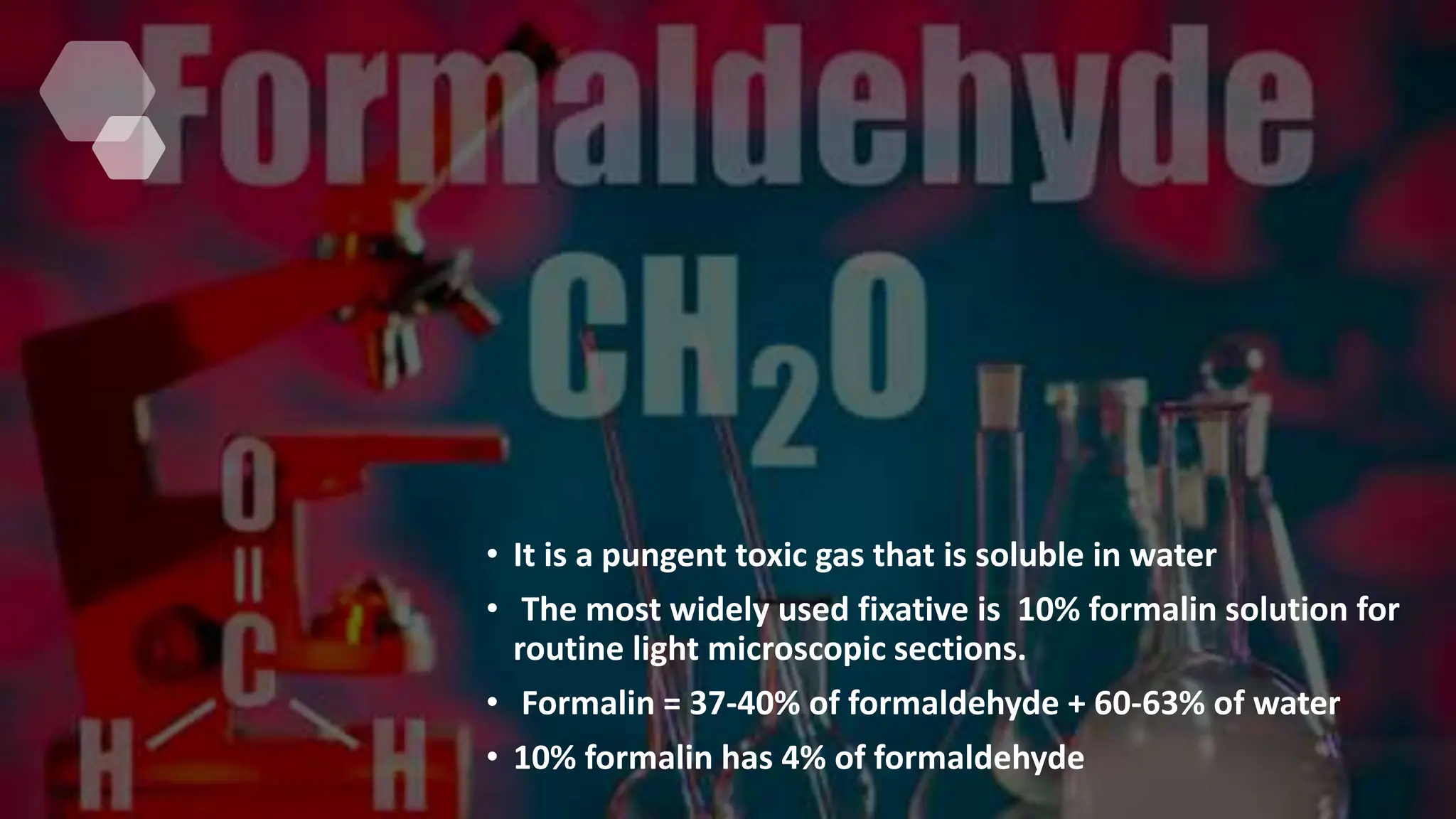 • It is a pungent toxic gas that is soluble in water
• The most widely used fixative is 10% formalin solution for
routine light microscopic sections.
• Formalin = 37-40% of formaldehyde + 60-63% of water
• 10% formalin has 4% of formaldehyde
 