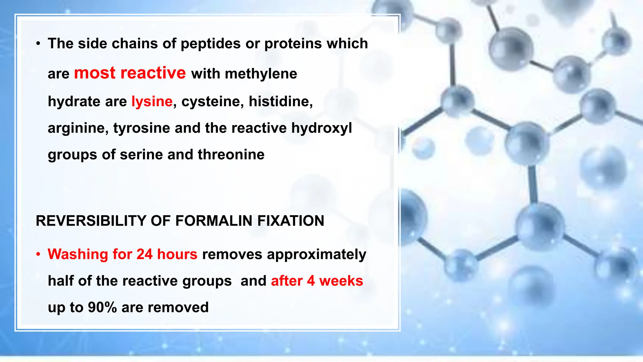 • The side chains of peptides or proteins which
are most reactive with methylene
hydrate are lysine, cysteine, histidine,
arginine, tyrosine and the reactive hydroxyl
groups of serine and threonine
REVERSIBILITY OF FORMALIN FIXATION
• Washing for 24 hours removes approximately
half of the reactive groups and after 4 weeks
up to 90% are removed
 