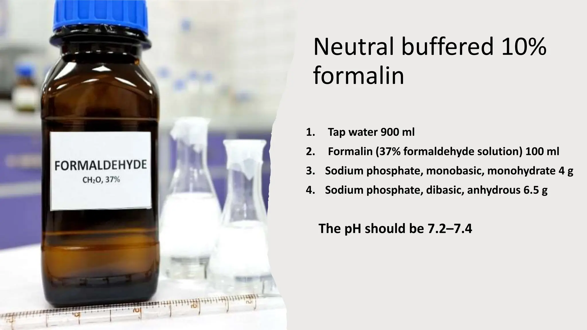 Neutral buffered 10%
formalin
1. Tap water 900 ml
2. Formalin (37% formaldehyde solution) 100 ml
3. Sodium phosphate, monobasic, monohydrate 4 g
4. Sodium phosphate, dibasic, anhydrous 6.5 g
The pH should be 7.2–7.4
 