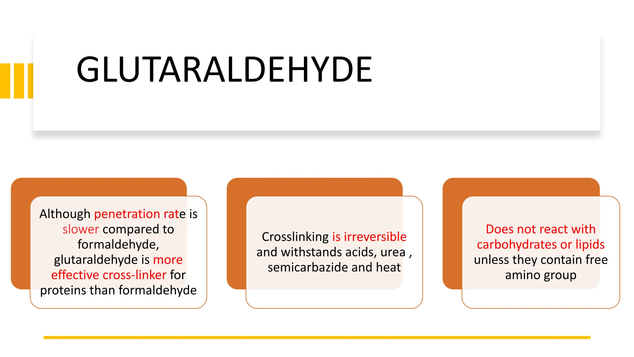 Although penetration rate is
slower compared to
formaldehyde,
glutaraldehyde is more
effective cross-linker for
proteins than formaldehyde
Crosslinking is irreversible
and withstands acids, urea ,
semicarbazide and heat
Does not react with
carbohydrates or lipids
unless they contain free
amino group
GLUTARALDEHYDE
 