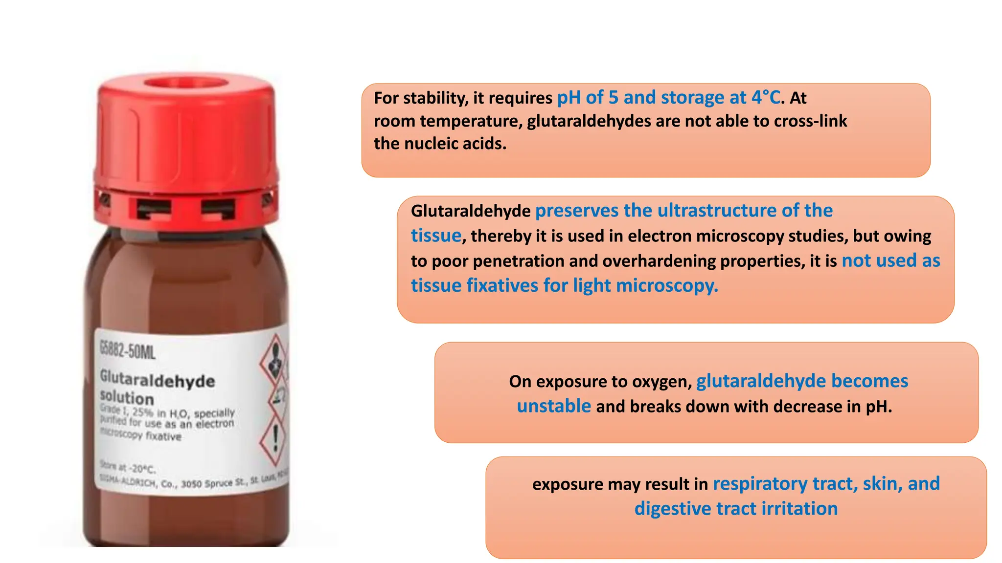 exposure may result in respiratory tract, skin, and
digestive tract irritation
On exposure to oxygen, glutaraldehyde becomes
unstable and breaks down with decrease in pH.
Glutaraldehyde preserves the ultrastructure of the
tissue, thereby it is used in electron microscopy studies, but owing
to poor penetration and overhardening properties, it is not used as
tissue fixatives for light microscopy.
For stability, it requires pH of 5 and storage at 4°C. At
room temperature, glutaraldehydes are not able to cross-link
the nucleic acids.
 
