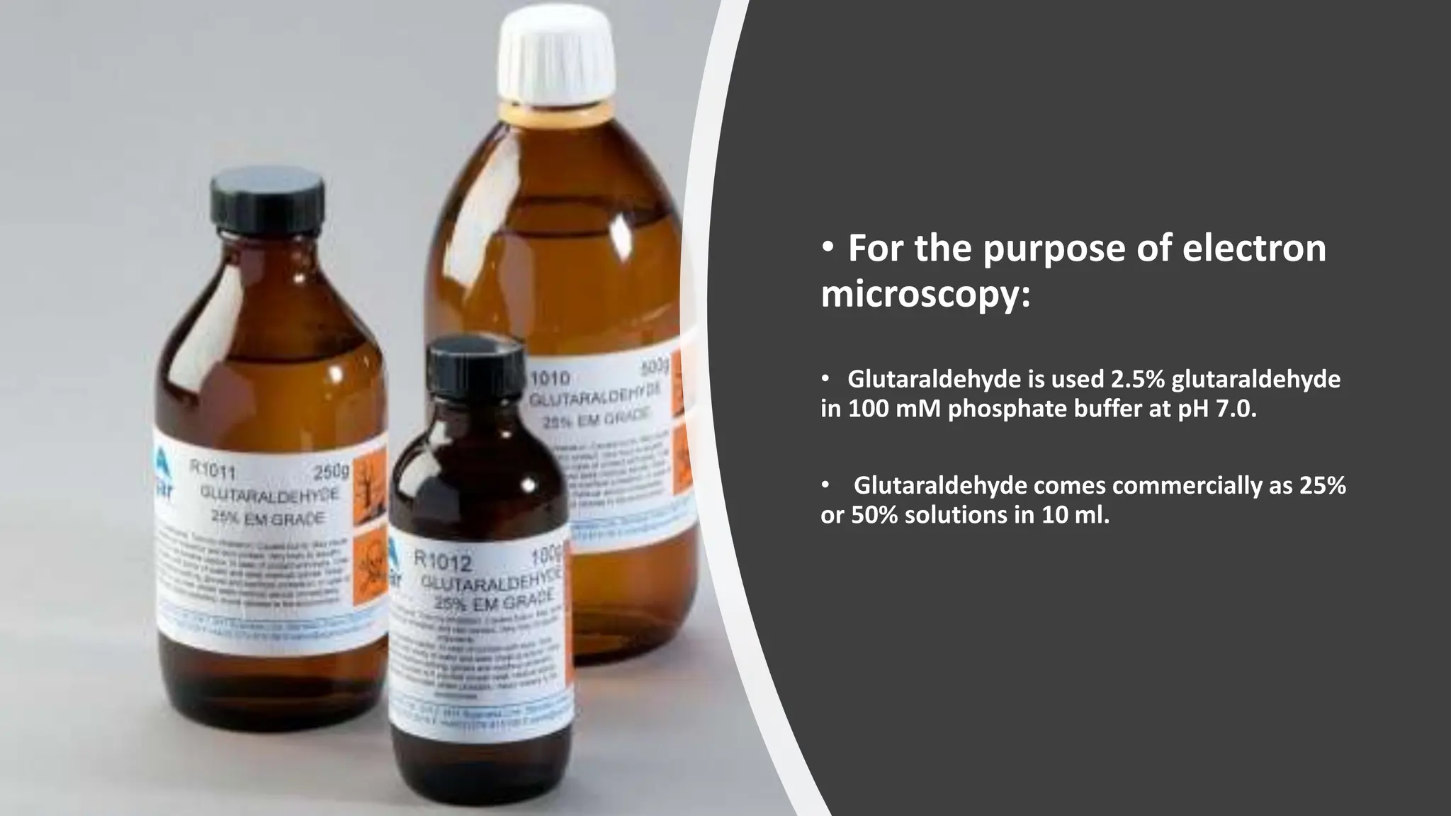• For the purpose of electron
microscopy:
• Glutaraldehyde is used 2.5% glutaraldehyde
in 100 mM phosphate buffer at pH 7.0.
• Glutaraldehyde comes commercially as 25%
or 50% solutions in 10 ml.​
 