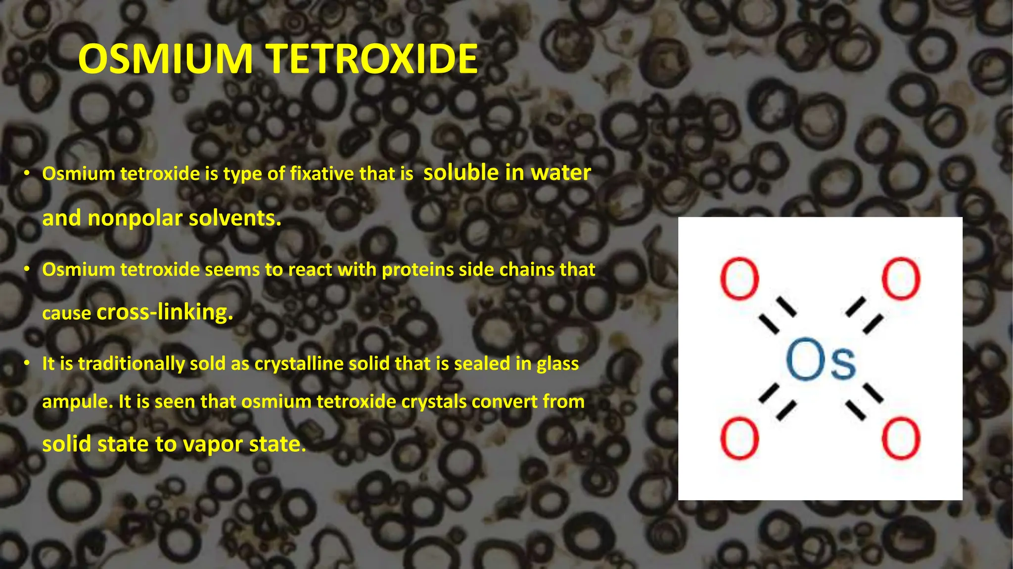 OSMIUM TETROXIDE
• Osmium tetroxide is type of fixative that is soluble in water
and nonpolar solvents.
• Osmium tetroxide seems to react with proteins side chains that
cause cross-linking.
• It is traditionally sold as crystalline solid that is sealed in glass
ampule. It is seen that osmium tetroxide crystals convert from
solid state to vapor state.
 