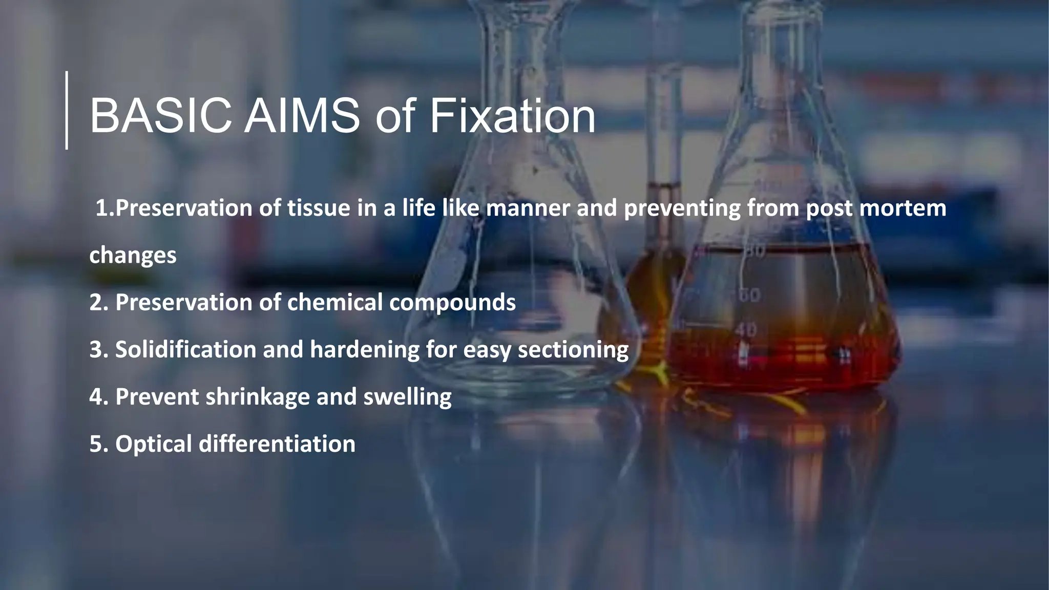 BASIC AIMS of Fixation
1.Preservation of tissue in a life like manner and preventing from post mortem
changes
2. Preservation of chemical compounds
3. Solidification and hardening for easy sectioning
4. Prevent shrinkage and swelling
5. Optical differentiation
 