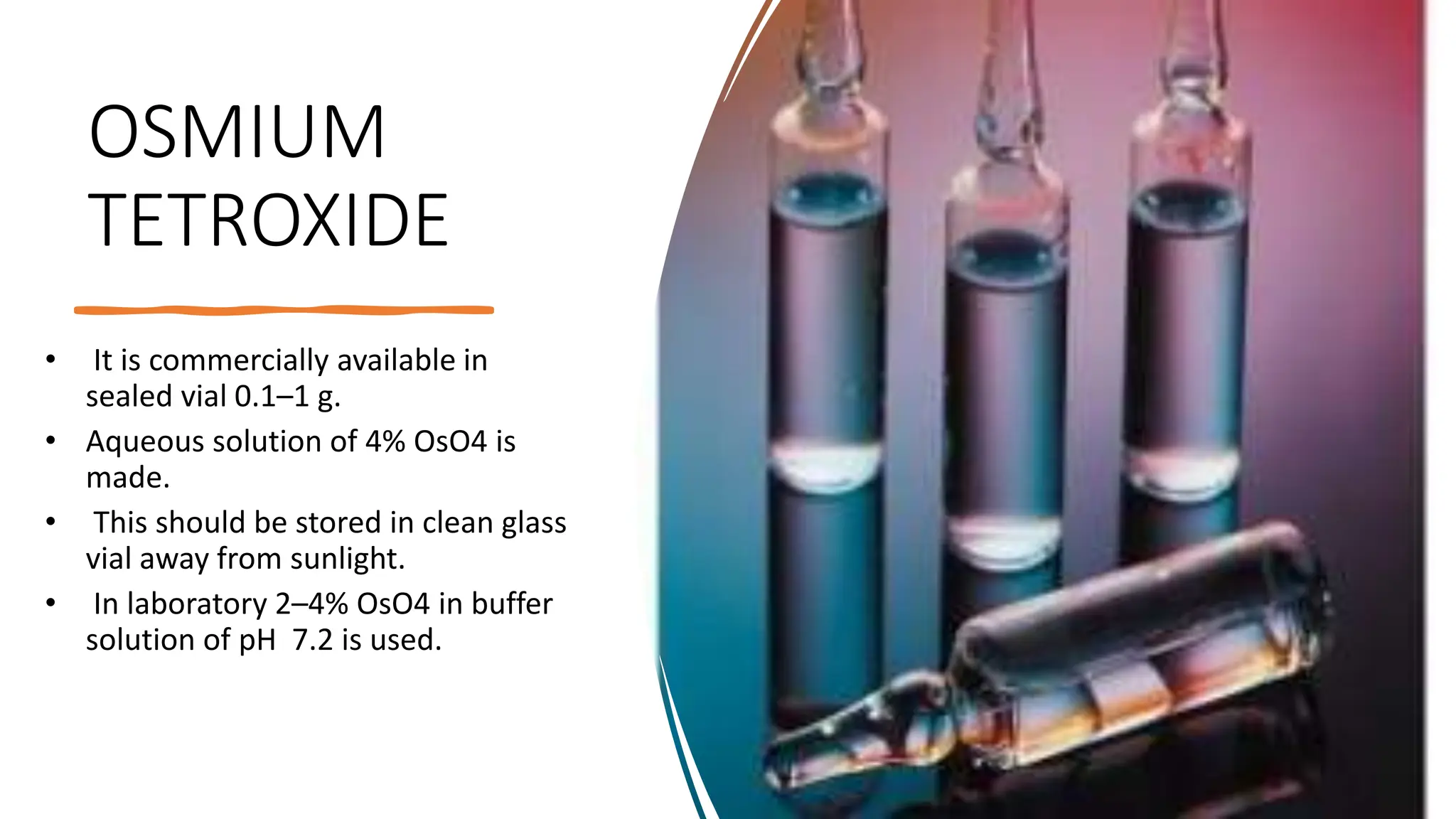 OSMIUM
TETROXIDE
• It is commercially available in
sealed vial 0.1–1 g.
• Aqueous solution of 4% OsO4 is
made.
• This should be stored in clean glass
vial away from sunlight.
• In laboratory 2–4% OsO4 in buffer
solution of pH 7.2 is used.
 