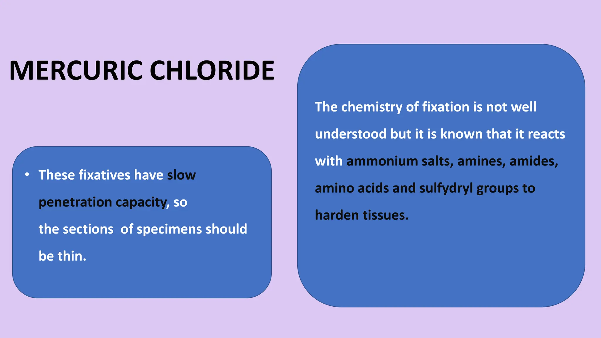 MERCURIC CHLORIDE
• These fixatives have slow
penetration capacity, so
the sections of specimens should
be thin.
The chemistry of fixation is not well
understood but it is known that it reacts
with ammonium salts, amines, amides,
amino acids and sulfydryl groups to
harden tissues.
 