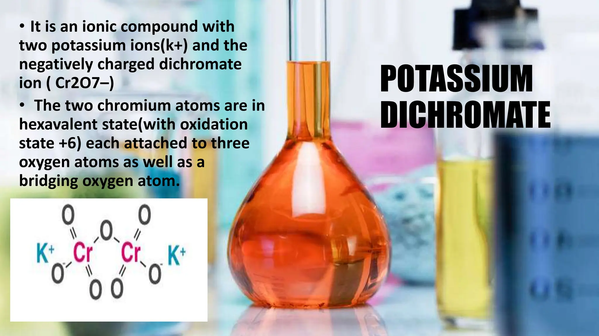 POTASSIUM
DICHROMATE
• It is an ionic compound with
two potassium ions(k+) and the
negatively charged dichromate
ion ( Cr2O7–)
• The two chromium atoms are in
hexavalent state(with oxidation
state +6) each attached to three
oxygen atoms as well as a
bridging oxygen atom.
 