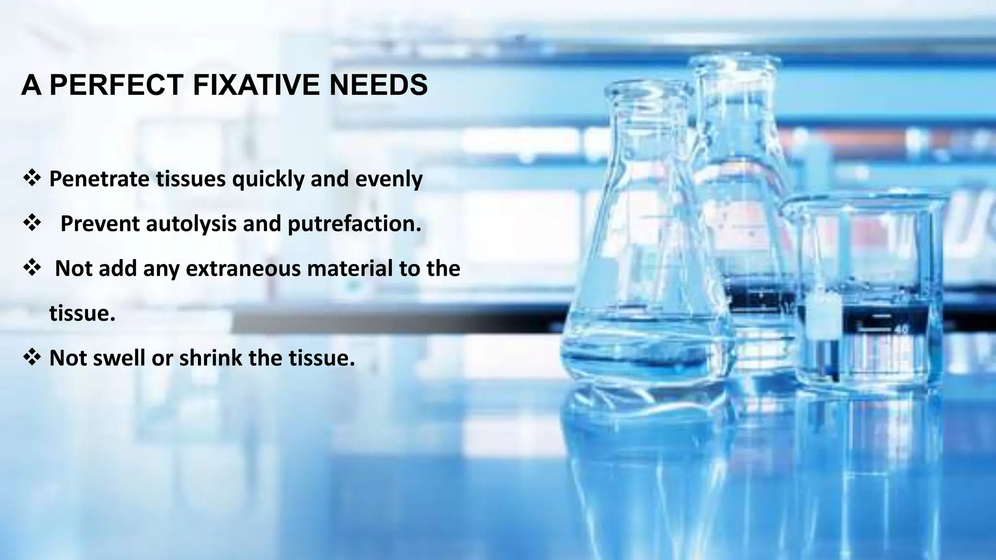 A PERFECT FIXATIVE NEEDS
 Penetrate tissues quickly and evenly
 Prevent autolysis and putrefaction.
 Not add any extraneous material to the
tissue.
 Not swell or shrink the tissue.
 