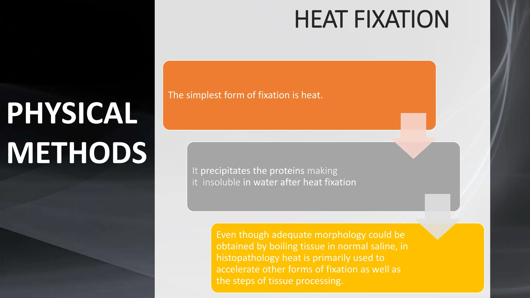 HEAT FIXATION
The simplest form of fixation is heat.
It precipitates the proteins making
it insoluble in water after heat fixation
Even though adequate morphology could be
obtained by boiling tissue in normal saline, in
histopathology heat is primarily used to
accelerate other forms of fixation as well as
the steps of tissue processing.
PHYSICAL
METHODS
 