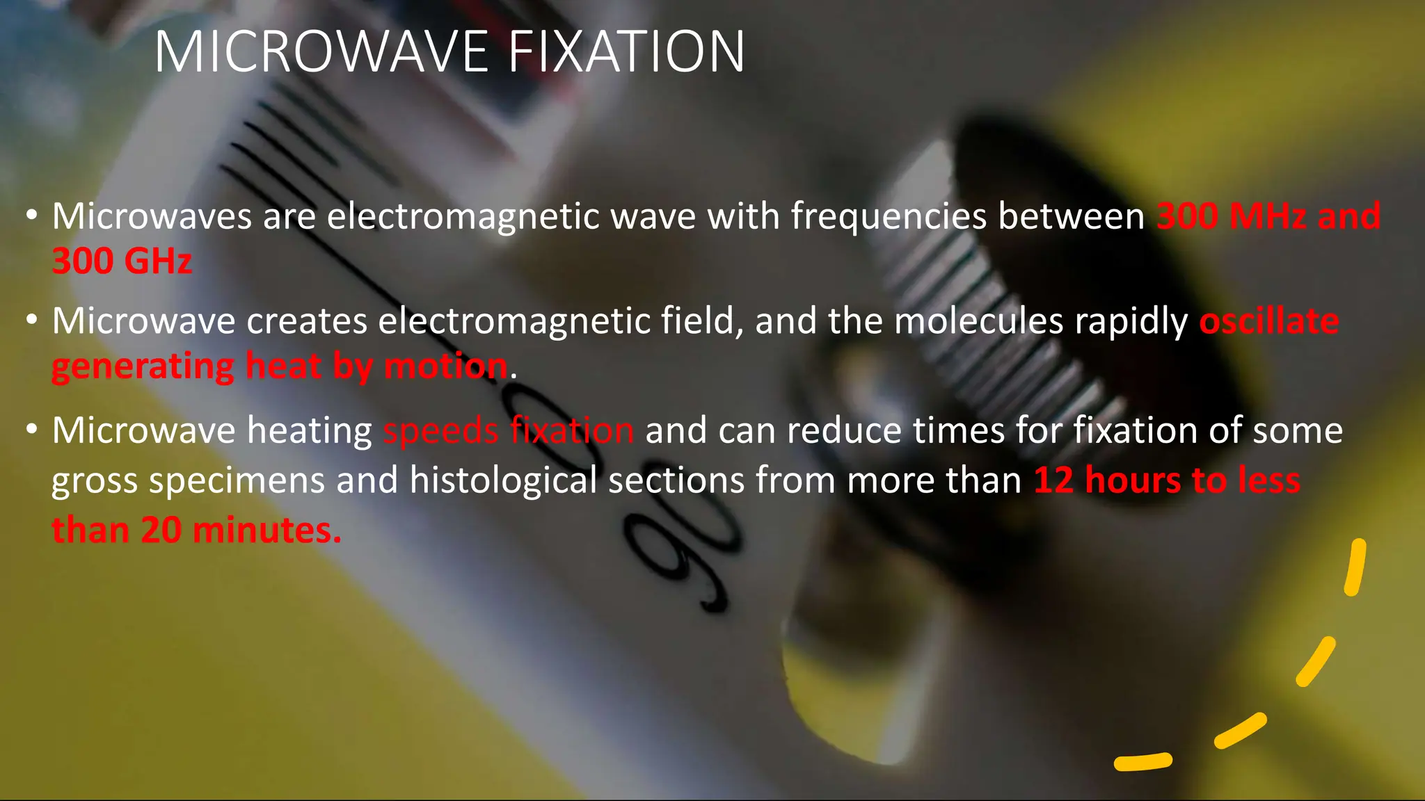 MICROWAVE FIXATION
• Microwaves are electromagnetic wave with frequencies between 300 MHz and
300 GHz
• Microwave creates electromagnetic field, and the molecules rapidly oscillate
generating heat by motion.
• Microwave heating speeds fixation and can reduce times for fixation of some
gross specimens and histological sections from more than 12 hours to less
than 20 minutes.
 