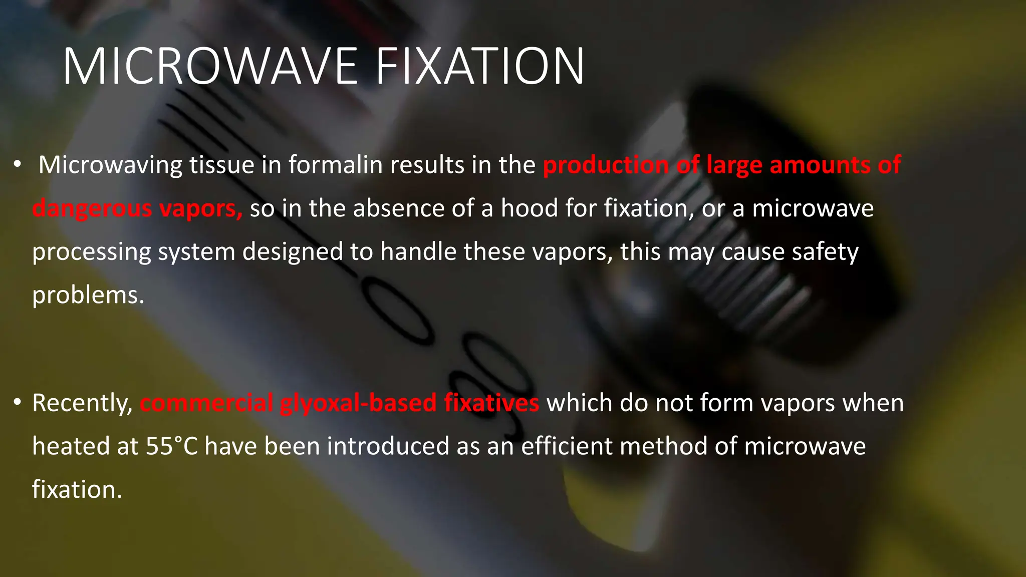 MICROWAVE FIXATION
• Microwaving tissue in formalin results in the production of large amounts of
dangerous vapors, so in the absence of a hood for fixation, or a microwave
processing system designed to handle these vapors, this may cause safety
problems.
• Recently, commercial glyoxal-based fixatives which do not form vapors when
heated at 55°C have been introduced as an efficient method of microwave
fixation.
 