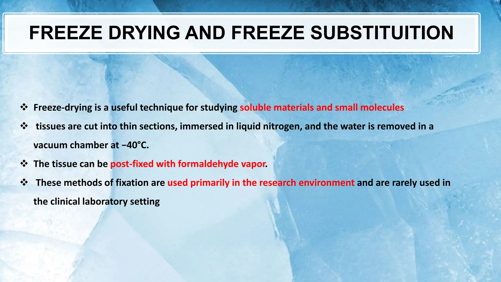 FREEZE DRYING AND FREEZE SUBSTITUITION
 Freeze-drying is a useful technique for studying soluble materials and small molecules
 tissues are cut into thin sections, immersed in liquid nitrogen, and the water is removed in a
vacuum chamber at −40°C.
 The tissue can be post-fixed with formaldehyde vapor.
 These methods of fixation are used primarily in the research environment and are rarely used in
the clinical laboratory setting
 