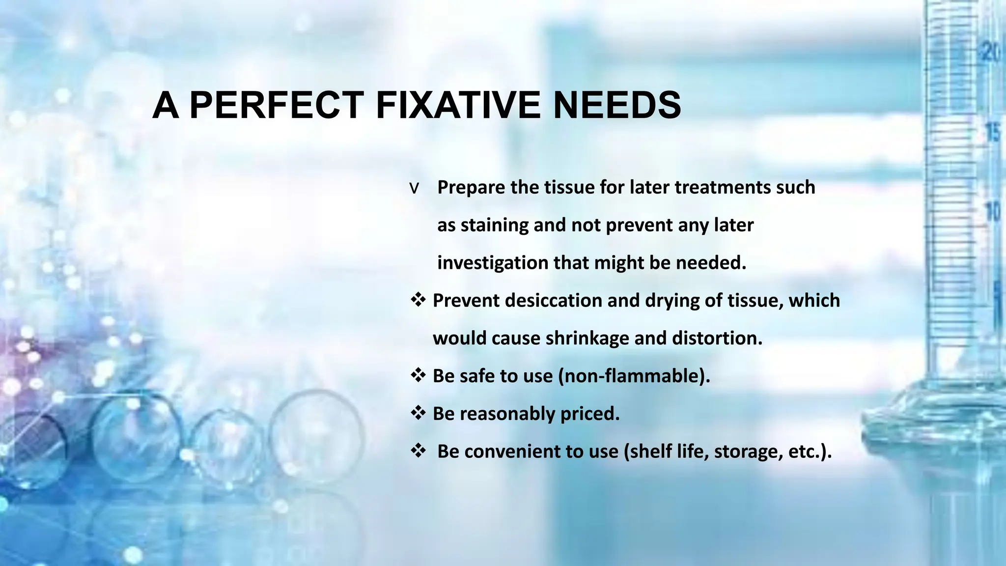 v Prepare the tissue for later treatments such
as staining and not prevent any later
investigation that might be needed.
 Prevent desiccation and drying of tissue, which
would cause shrinkage and distortion.
 Be safe to use (non-flammable).
 Be reasonably priced.
 Be convenient to use (shelf life, storage, etc.).
A PERFECT FIXATIVE NEEDS​
 