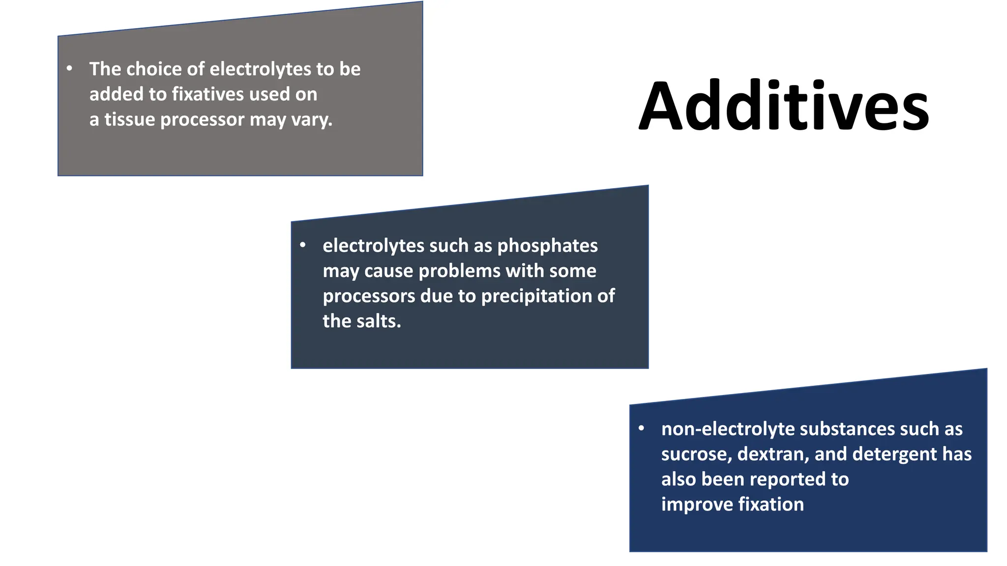 • The choice of electrolytes to be
added to fixatives used on
a tissue processor may vary.
• electrolytes such as phosphates
may cause problems with some
processors due to precipitation of
the salts.
• non-electrolyte substances such as
sucrose, dextran, and detergent has
also been reported to
improve fixation
Additives
 