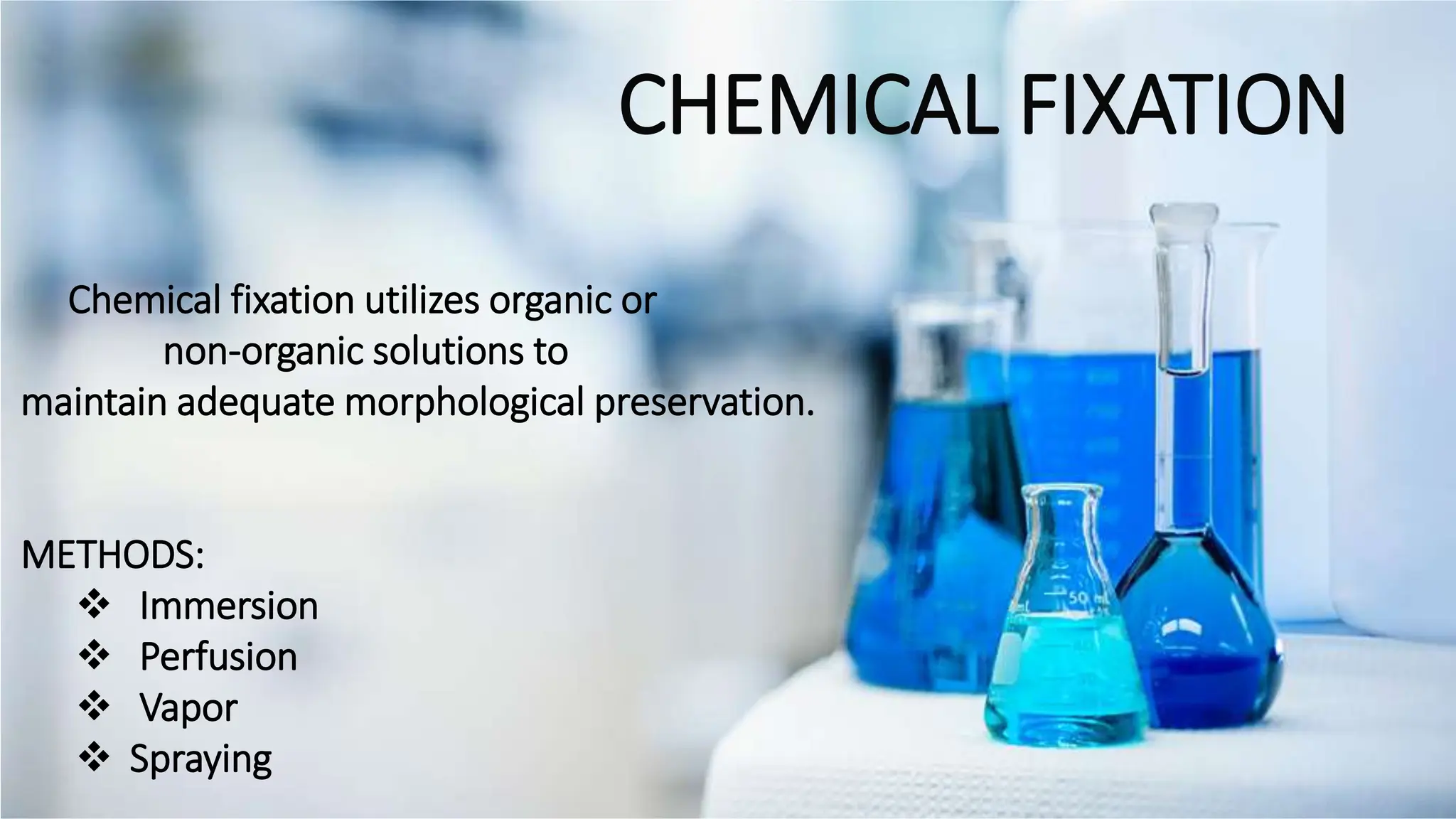 CHEMICAL FIXATION
Chemical fixation utilizes organic or
non-organic solutions to
maintain adequate morphological preservation.​
METHODS:
 Immersion
 Perfusion
 Vapor
 Spraying
 